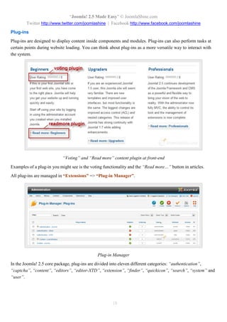 “Joomla! 2.5 Made Easy” © JoomlaShine.com
Twitter http://www.twitter.com/joomlashine | Facebook http://www.facebook.com/joomlashine
18
Plug-ins
Plug-ins are designed to display content inside components and modules. Plug-ins can also perform tasks at
certain points during website loading. You can think about plug-ins as a more versatile way to interact with
the system.
“Voting” and “Read more” content plugin at front-end
Examples of a plug-in you might see is the voting functionality and the “Read more…” button in articles.
All plug-ins are managed in “Extensions” => “Plug-in Manager”.
Plug-in Manager
In the Joomla! 2.5 core package, plug-ins are divided into eleven different categories: “authentication”,
“captcha”, “content”, “editors”, “editor-XTD”, “extension”, “finder”, “quickicon”, “search”, “system” and
“user”.
 