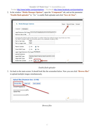 “Joomla! 2.5 Made Easy” © JoomlaShine.com
Twitter http://www.twitter.com/joomlashine | Facebook http://www.facebook.com/joomlashine
43
2. In the window “Media Manager Options”, open the “Component” tab, and set the parameter
“Enable flash uploader” to “Yes” to enable flash uploader and click “Save & Close”.
Enable flash uploader
3. Go back to the main screen. It should look like the screenshot below. Now you can click “Browse files”
to upload multiple images simultaneously.
Browse files
 