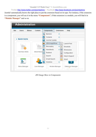 “Joomla! 2.5 Made Easy” © JoomlaShine.com
Twitter http://www.twitter.com/joomlashine | Facebook http://www.facebook.com/joomlashine
89
Joomla! automatically knows the right place to put the extension based on its type. For instance, if the extension
is a component, you will see it in the menu “Components”, if that extension is a module, you will find it in
“Module Manager” and so on.
JSN Image Show in Components
 
