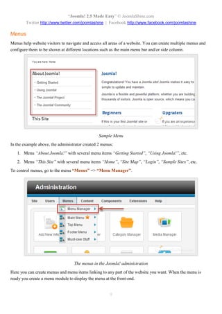 “Joomla! 2.5 Made Easy” © JoomlaShine.com
Twitter http://www.twitter.com/joomlashine | Facebook http://www.facebook.com/joomlashine
9
Menus
Menus help website visitors to navigate and access all areas of a website. You can create multiple menus and
configure them to be shown at different locations such as the main menu bar and/or side column.
Sample Menu
In the example above, the administrator created 2 menus:
1. Menu “About Joomla!” with several menu items “Getting Started”, “Using Joomla!”, etc.
2. Menu “This Site” with several menu items “Home”, “Site Map”, “Login”, “Sample Sites”, etc.
To control menus, go to the menu “Menus” => “Menu Manager”.
The menus in the Joomla! administration
Here you can create menus and menu items linking to any part of the website you want. When the menu is
ready you create a menu module to display the menu at the front-end.
 