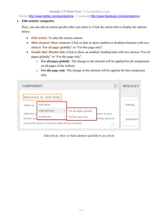“Joomla 2.5 leicht gemacht” © JoomlaShine.com
Twitter http://www.twitter.com/joomlashine | Facebook http://www.facebook.com/joomlashine
100
Nun sehen Sie alle Modulpositionen des Templates. Dies hilft Ihnen, die richtige Position zu wählen, wenn
Sie ein neues Modul hinzuzufügen.
Hinzufügen eines neuen Moduls auf Ihrer Website
Da Sie nun mit den Modulpositionen vertraut sind, können wir nun als nächstes ein neues Modul zu Ihrer
Website hinzufügen.
Standard-Module
Standardmäßig kommt Joomla mit einer Menge von Modulen, die Sie schon bereits nutzen. Schauen Sie mal:
Benutzermodule
Module entwickelt für die Benutzer-Präsentation und Service.
 Wer ist online
Dieses Modul zeigt die Anzahl der Gäste und registrierten Benutzer, die derzeit angemeldet sind.
 Neueste Benutzer
Dieses Modul zeigt die neuesten registrierten Benutzer.
 Log-in
Dieses Modul zeigt ein Login-Formular mit Benutzernamen, Passwortfeld und einigen anderen Links.
Inhaltsmodule
Diese Module wurden für die Präsentation des Inhalts entwickelt.
 Neueste Beiträge
Dieses Modul zeigt eine Liste der zuletzt veröffentlichten und aktuallisierte Beiträge
 Der meisten gelesene Inhalt
Dieses Modul zeigt eine Liste der aktuell veröffentlichten Beiträge, die die höchste Anzahl von
Abrufen haben.
 News- Flash
Dieses Modul zeigt eine Reihe von Beiträgen einer Kategorie, basiertend auf Datums- oder zufälliger
Auswahl.
 Verwandte Beiträge
Dieses Modul zeigt weitere Beiträge, die mit dem gerade angezeigten verwandt sind
 