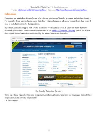 “Joomla 2.5 leicht gemacht” © JoomlaShine.com
Twitter http://www.twitter.com/joomlashine | Facebook http://www.facebook.com/joomlashine
11
Kategorien
Kategorien helfen Ihnen, Ihre Artikel praktischer zu organisieren. Sie können sich Kategorien wie Ordner mit
Dateien vorstellen. Zum Beispiel die Rubrik “Produkte” kann alle Artikel über Ihre Produkte enthalten. Die
Rubrik “Über uns” kann Artikel wie “Unsere Firma”, “Unsere Vision”, “Direktorium”, usw. enthalten.
Im Backend werden Kategorien im “Kategorie Manager” verwaltet. Dieser ist über das Menü “Inhalt” =>
“Kategorie Manager” erreichbar.
“Kategorie Manager”
Hier können Sie neue Kategorien erstellen, sie bearbeiten und veröffentlichen oder nicht mehr
veröffentlichen, usw.
Medien
Medien sind einfach keine Textelemente, die im Inhaltbereich verwendet werden können. Dies können nicht
nur Bilder, sondern auch Videos und andere Multimedaelemente sein.
Medien sind im “Medien Manager” über das Menü “Inhalt” => “Medien Manager” erreichbar.
 