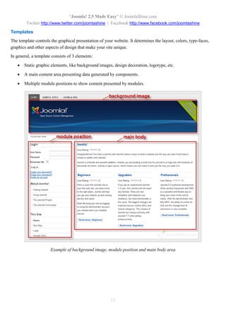 “Joomla 2.5 leicht gemacht” © JoomlaShine.com
Twitter http://www.twitter.com/joomlashine | Facebook http://www.facebook.com/joomlashine
15
Benutzer
Joomla ermöglicht Ihnen, für Ihre Webseite mehrere Benutzer anzumelden. Alle Benutzer werden in
Benutzergruppen zusammengefasst, die Zugriffsrechte auf bestimmte Teile der Webseite bekommen.
Standardmäßig gibt es verschiedene Benutzergruppen wie “Autor”, “Editor”, “Veröffentlicher”, usw. Zum
Beispiel:
 Benutzer gehören zur “Administrator” – Gruppe, die sowohl im Backend, als auch im Frontend
arbeiten können.
 Benutzer gehören zur “Registriert” – Gruppe, die nur im Frontend arbeiten können.
Sie können die Benutzer, Benutzergruppen und Zugriffsrechte im Menü “Users” verwalten.
Das Menü “Benutzer” im Backend
 