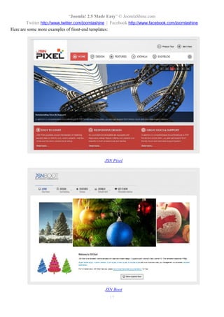 “Joomla 2.5 leicht gemacht” © JoomlaShine.com
Twitter http://www.twitter.com/joomlashine | Facebook http://www.facebook.com/joomlashine
17
Komponenten
Die Komponente ist die komplexeste Art der Erweiterung. Sie ist wie eine Anwendung , die bestimmte
Funktionen ausführt und spezielle Inhalte auf Ihrer Webseite zeigt. Eine Video-Galerie ist, wie zuvor erwähnt,
ein Beispiel für eine Komponente. Darüber hinaus könnte es auch ein Warenkorb-, ein Buchungs-System,
Forum und mehr sein.
“Newsfeed” Komponente im Frontend
Der Inhalt einer Komponente wird im Hauptinhaltsbereich angezeigt. Im dagestellten Beispiel können Sie
eine Feed-Liste durch die Komponente “Newsfeeds” sehen.
Alle Komponenten sind im Bereich “Komponenten” vorzufinden.
 