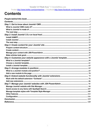 “Joomla 2.5 leicht gemacht” © JoomlaShine.com
Twitter http://www.twitter.com/joomlashine | Facebook http://www.facebook.com/joomlashine
3
Inhalt
INHALT.................................................................................................................................................................................................3
SCHRITT 1: LERNEN SIE JOOMLA CMS KENNEN...................................................................................................................4
WAS IST JOOMLA CMS?...................................................................................................................................................................4
WORAUS BESTEHT JOOMLA?............................................................................................................................................................9
DER NÄCHSTE SCHRITT ..................................................................................................................................................................28
SCHRITT 2: JOOMLA 2.5.X AUF DEM LOKALEN HOST INSTALLIEREN..........................................................................29
INSTALLATION VON XAMPP ...........................................................................................................................................................30
DER NÄCHSTE SCHRITT ..................................................................................................................................................................34
SCHRITT 3: INHALT FÜR IHRE JOOMLA SEITE ERSTELLEN.............................................................................................35
INHALTSSTRUKTUREN VORBEREITEN..............................................................................................................................................35
INHALT ERSTELLEN..........................................................................................................................................................................36
ERSTELLEN SIE ATTRAKTIVE ARTIKEL............................................................................................................................................52
SCHRITT 4: DESIGN DER WEBSITE MIT EINEM TEMPLATE GESTALTEN .....................................................................86
WAS IST EIN JOOMLA TEMPLATE?..................................................................................................................................................86
AUSWAHL VON JOOMLA TEMPLATES ..............................................................................................................................................88
INSTALLATION EINES JOOMLA TEMPLATES.....................................................................................................................................90
SCHRITT 5. MODULE DEN POSITIONEN ZUORDNEN...........................................................................................................94
WOFÜR GIBT ES IN JOOMLA MODULE UND POSITIONEN?..............................................................................................................94
HINZUFÜGEN EINES NEUEN MODULS AUF IHRER WEBSITE..........................................................................................................100
SCHRITT 6: ERWEITERN DER WEBSEITEN-FUNKTIONALITÄT MIT JOOMLA ERWEITERUNGEN ........................108
ARBEITEN MIT DER STANDARD- ERWEITERUNG “KONTAKTE”......................................................................................................109
HINZUFÜGEN NEUER ERWEITERUNGEN........................................................................................................................................122
SCHRITT 7: VERWALTEN DER JOOMLA! WEBSEITEN MIT JSN POWERADMIN ........................................................128
JOOMLA! WEBSEITE MIT DEM SITE MANAGER VERWALTEN.........................................................................................................131
SCHNELLER ZUGRIFF AUF ALLE BEITRÄGE MIT DEM SPOTLIGHT-SUCHINDEX ............................................................................149
TEMPLATESTILE MIT DER TEMPLATESTIL-VERWALTUNG VERWALTEN.........................................................................................151
ANDERE FUNKTIONEN...................................................................................................................................................................156
KONFIGURATION............................................................................................................................................................................161
ABSCHLUSS...................................................................................................................................................................................164
 