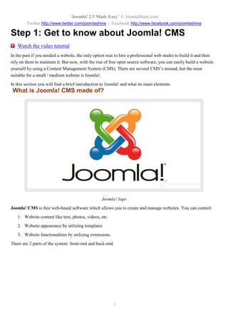 “Joomla 2.5 leicht gemacht” © JoomlaShine.com
Twitter http://www.twitter.com/joomlashine | Facebook http://www.facebook.com/joomlashine
4
Schritt 1: Lernen Sie Joomla CMS kennen
Wenn Sie früher eine Webseite benötigten, war die einzige Möglichkeit, dass Sie ein professionelles
Webstudio beautragten, welches die Webseite für Sie erstellt und Sie unterstützt. Mit größer werdenden
Angebot der open source Software können Sie nun ganz einfach eine Webseite durch die Nutzung eines
Content Management Systems (CMS) erstellen. Es gibt viele CMS, aber das geeigneteste für kleinere /
mittlere Webseiten ist Joomla.
In diesem Schritt wird Joomla vorgestellt und beschrieben, woras es besteht.
Was ist Joomla CMS?
Joomla Logo
Joomla CMS ist eine kostenlose web-basierte Software, die Ihnen die Erstellung und die Verwaltung von
Webseiten ermöglicht. Sie können steuern:
1. Inhalte von Webseiten wie Text, Fotos, Videos, usw.
2. Webseite- Ausehen durch die Nutzung von Templates.
3. Webseite- Funktionalitäten durch die Nutzung von Joomla Erweiterungen.
 