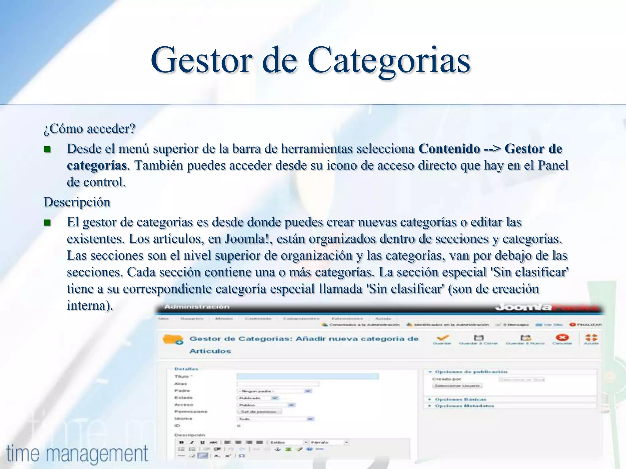 Gestor de Categorias
¿Cómo acceder?
 Desde el menú superior de la barra de herramientas selecciona Contenido --> Gestor de
categorías. También puedes acceder desde su icono de acceso directo que hay en el Panel
de control.
Descripción

El gestor de categorías es desde donde puedes crear nuevas categorías o editar las
existentes. Los artículos, en Joomla!, están organizados dentro de secciones y categorías.
Las secciones son el nivel superior de organización y las categorías, van por debajo de las
secciones. Cada sección contiene una o más categorías. La sección especial 'Sin clasificar'
tiene a su correspondiente categoría especial llamada 'Sin clasificar' (son de creación
interna).

 