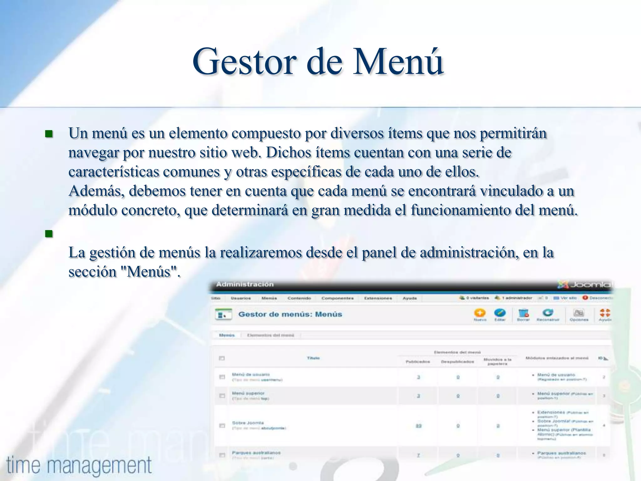 Gestor de Menú


Un menú es un elemento compuesto por diversos ítems que nos permitirán
navegar por nuestro sitio web. Dichos ítems cuentan con una serie de
características comunes y otras específicas de cada uno de ellos.
Además, debemos tener en cuenta que cada menú se encontrará vinculado a un
módulo concreto, que determinará en gran medida el funcionamiento del menú.



La gestión de menús la realizaremos desde el panel de administración, en la
sección "Menús".

 
