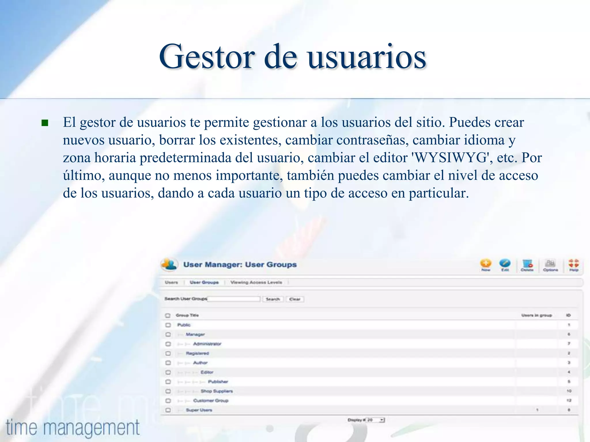 Gestor de usuarios


El gestor de usuarios te permite gestionar a los usuarios del sitio. Puedes crear
nuevos usuario, borrar los existentes, cambiar contraseñas, cambiar idioma y
zona horaria predeterminada del usuario, cambiar el editor 'WYSIWYG', etc. Por
último, aunque no menos importante, también puedes cambiar el nivel de acceso
de los usuarios, dando a cada usuario un tipo de acceso en particular.

 