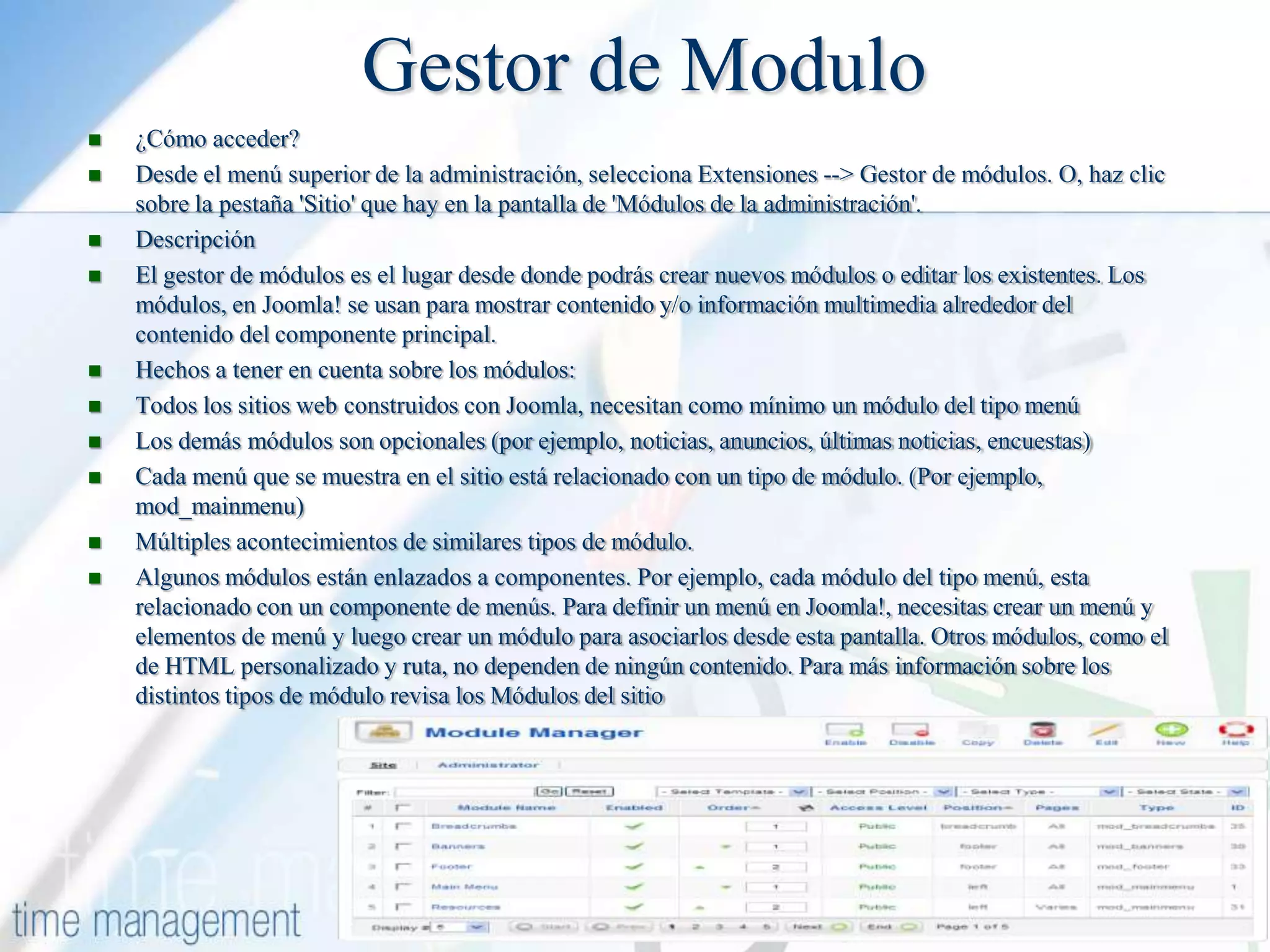 Gestor de Modulo












¿Cómo acceder?
Desde el menú superior de la administración, selecciona Extensiones --> Gestor de módulos. O, haz clic
sobre la pestaña 'Sitio' que hay en la pantalla de 'Módulos de la administración'.
Descripción
El gestor de módulos es el lugar desde donde podrás crear nuevos módulos o editar los existentes. Los
módulos, en Joomla! se usan para mostrar contenido y/o información multimedia alrededor del
contenido del componente principal.
Hechos a tener en cuenta sobre los módulos:
Todos los sitios web construidos con Joomla, necesitan como mínimo un módulo del tipo menú
Los demás módulos son opcionales (por ejemplo, noticias, anuncios, últimas noticias, encuestas)
Cada menú que se muestra en el sitio está relacionado con un tipo de módulo. (Por ejemplo,
mod_mainmenu)
Múltiples acontecimientos de similares tipos de módulo.
Algunos módulos están enlazados a componentes. Por ejemplo, cada módulo del tipo menú, esta
relacionado con un componente de menús. Para definir un menú en Joomla!, necesitas crear un menú y
elementos de menú y luego crear un módulo para asociarlos desde esta pantalla. Otros módulos, como el
de HTML personalizado y ruta, no dependen de ningún contenido. Para más información sobre los
distintos tipos de módulo revisa los Módulos del sitio

 