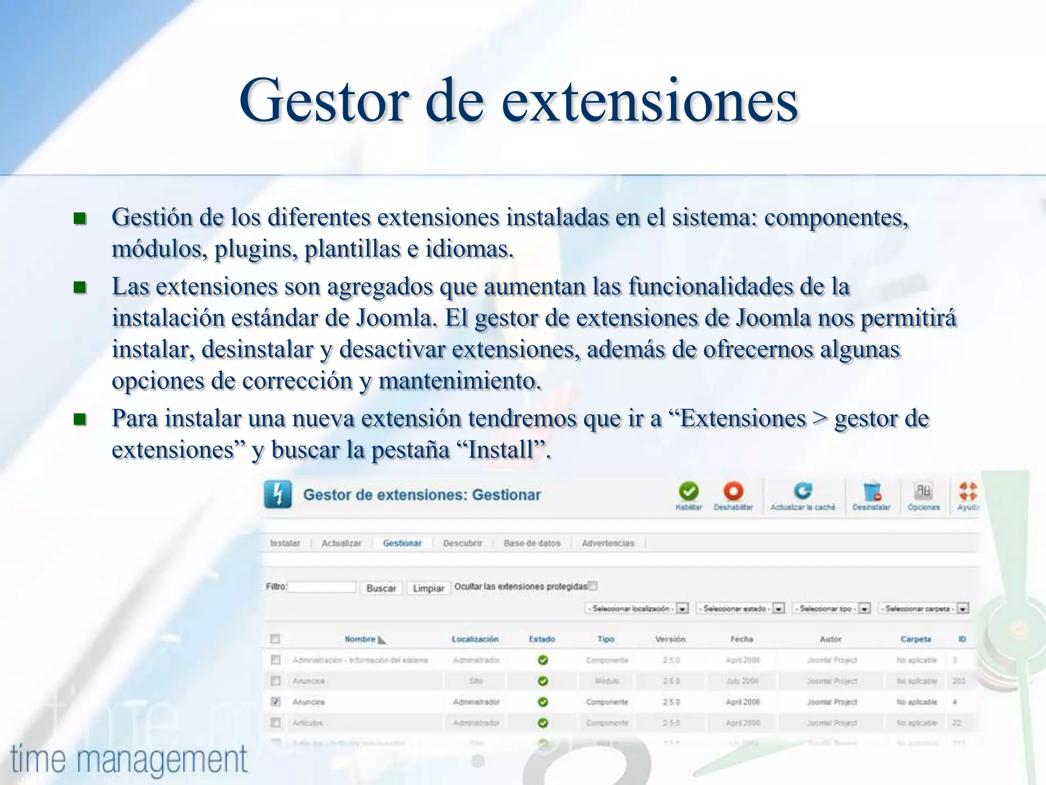 Gestor de extensiones





Gestión de los diferentes extensiones instaladas en el sistema: componentes,
módulos, plugins, plantillas e idiomas.
Las extensiones son agregados que aumentan las funcionalidades de la
instalación estándar de Joomla. El gestor de extensiones de Joomla nos permitirá
instalar, desinstalar y desactivar extensiones, además de ofrecernos algunas
opciones de corrección y mantenimiento.
Para instalar una nueva extensión tendremos que ir a “Extensiones > gestor de
extensiones” y buscar la pestaña “Install”.

 