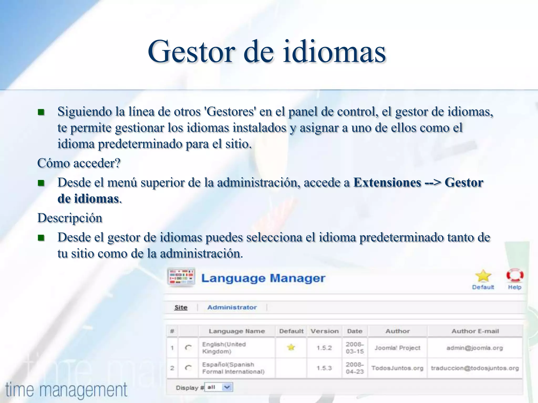 Gestor de idiomas
Siguiendo la línea de otros 'Gestores' en el panel de control, el gestor de idiomas,
te permite gestionar los idiomas instalados y asignar a uno de ellos como el
idioma predeterminado para el sitio.
Cómo acceder?
 Desde el menú superior de la administración, accede a Extensiones --> Gestor
de idiomas.
Descripción
 Desde el gestor de idiomas puedes selecciona el idioma predeterminado tanto de
tu sitio como de la administración.


 