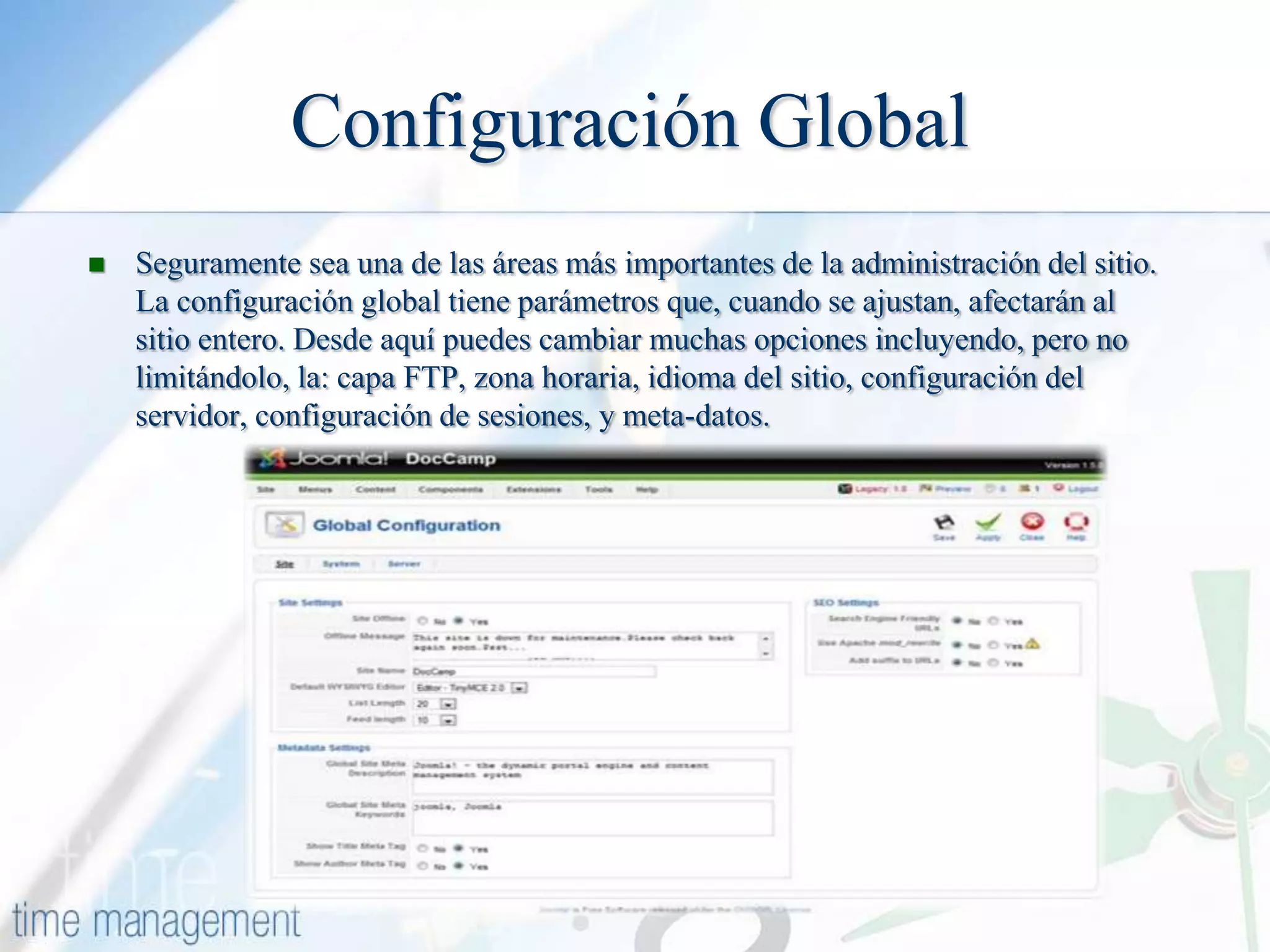 Configuración Global


Seguramente sea una de las áreas más importantes de la administración del sitio.
La configuración global tiene parámetros que, cuando se ajustan, afectarán al
sitio entero. Desde aquí puedes cambiar muchas opciones incluyendo, pero no
limitándolo, la: capa FTP, zona horaria, idioma del sitio, configuración del
servidor, configuración de sesiones, y meta-datos.

 