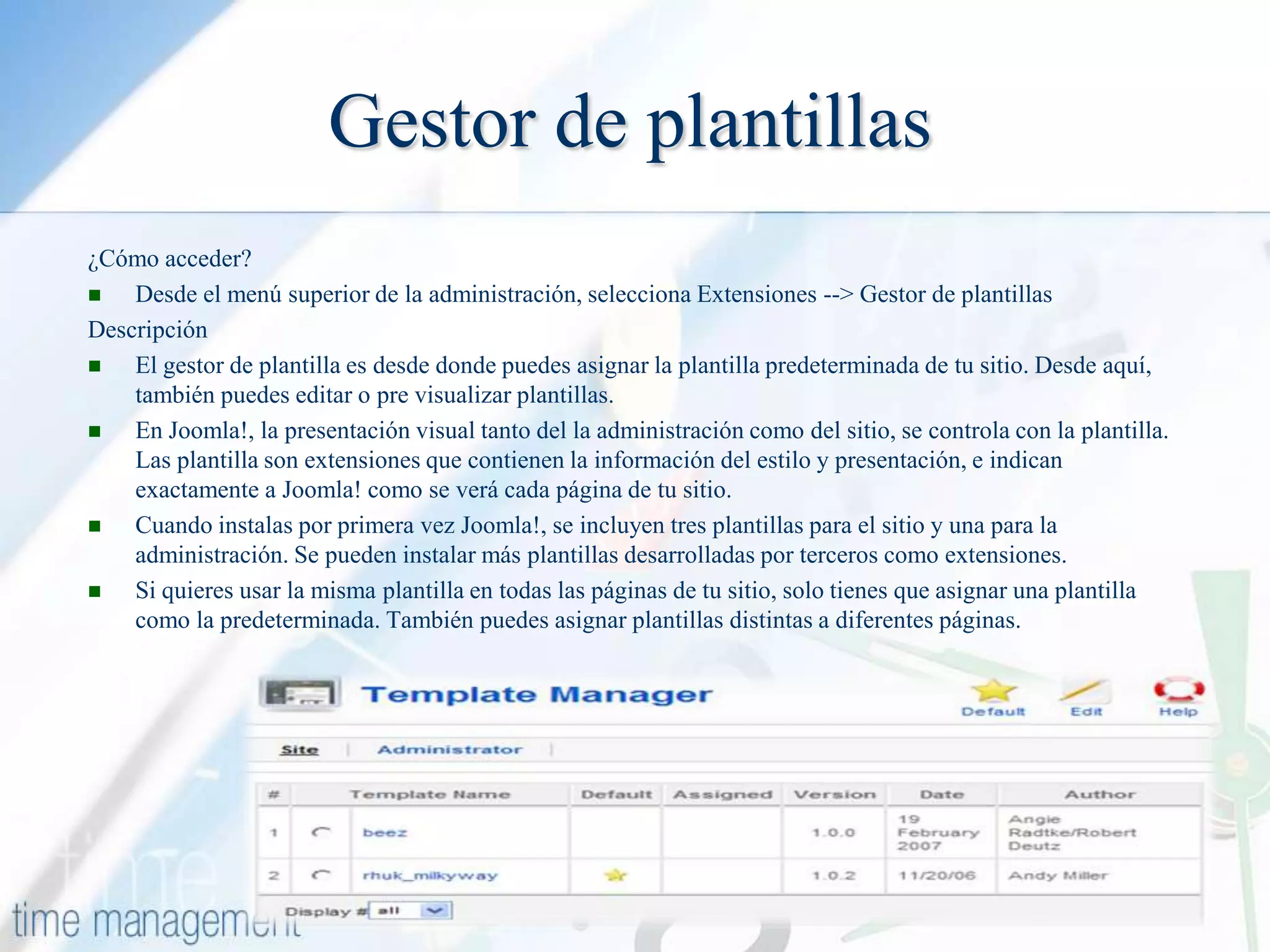Gestor de plantillas
¿Cómo acceder?

Desde el menú superior de la administración, selecciona Extensiones --> Gestor de plantillas
Descripción

El gestor de plantilla es desde donde puedes asignar la plantilla predeterminada de tu sitio. Desde aquí,
también puedes editar o pre visualizar plantillas.

En Joomla!, la presentación visual tanto del la administración como del sitio, se controla con la plantilla.
Las plantilla son extensiones que contienen la información del estilo y presentación, e indican
exactamente a Joomla! como se verá cada página de tu sitio.

Cuando instalas por primera vez Joomla!, se incluyen tres plantillas para el sitio y una para la
administración. Se pueden instalar más plantillas desarrolladas por terceros como extensiones.

Si quieres usar la misma plantilla en todas las páginas de tu sitio, solo tienes que asignar una plantilla
como la predeterminada. También puedes asignar plantillas distintas a diferentes páginas.

 