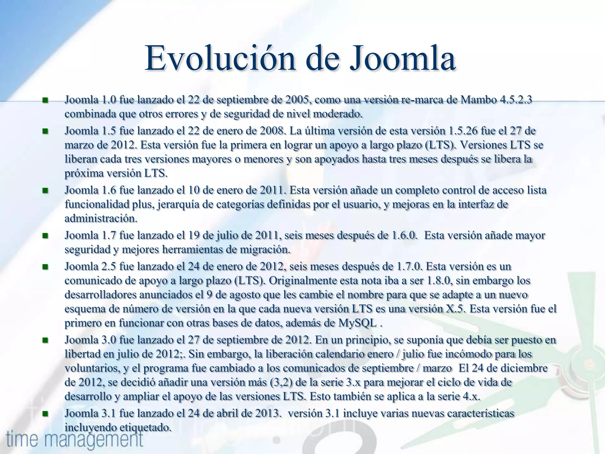 Evolución de Joomla












Joomla 1.0 fue lanzado el 22 de septiembre de 2005, como una versión re-marca de Mambo 4.5.2.3
combinada que otros errores y de seguridad de nivel moderado.
Joomla 1.5 fue lanzado el 22 de enero de 2008. La última versión de esta versión 1.5.26 fue el 27 de
marzo de 2012. Esta versión fue la primera en lograr un apoyo a largo plazo (LTS). Versiones LTS se
liberan cada tres versiones mayores o menores y son apoyados hasta tres meses después se libera la
próxima versión LTS.
Joomla 1.6 fue lanzado el 10 de enero de 2011. Esta versión añade un completo control de acceso lista
funcionalidad plus, jerarquía de categorías definidas por el usuario, y mejoras en la interfaz de
administración.
Joomla 1.7 fue lanzado el 19 de julio de 2011, seis meses después de 1.6.0. Esta versión añade mayor
seguridad y mejores herramientas de migración.
Joomla 2.5 fue lanzado el 24 de enero de 2012, seis meses después de 1.7.0. Esta versión es un
comunicado de apoyo a largo plazo (LTS). Originalmente esta nota iba a ser 1.8.0, sin embargo los
desarrolladores anunciados el 9 de agosto que les cambie el nombre para que se adapte a un nuevo
esquema de número de versión en la que cada nueva versión LTS es una versión X.5. Esta versión fue el
primero en funcionar con otras bases de datos, además de MySQL .
Joomla 3.0 fue lanzado el 27 de septiembre de 2012. En un principio, se suponía que debía ser puesto en
libertad en julio de 2012;. Sin embargo, la liberación calendario enero / julio fue incómodo para los
voluntarios, y el programa fue cambiado a los comunicados de septiembre / marzo El 24 de diciembre
de 2012, se decidió añadir una versión más (3,2) de la serie 3.x para mejorar el ciclo de vida de
desarrollo y ampliar el apoyo de las versiones LTS. Esto también se aplica a la serie 4.x.
Joomla 3.1 fue lanzado el 24 de abril de 2013. versión 3.1 incluye varias nuevas características
incluyendo etiquetado.

 