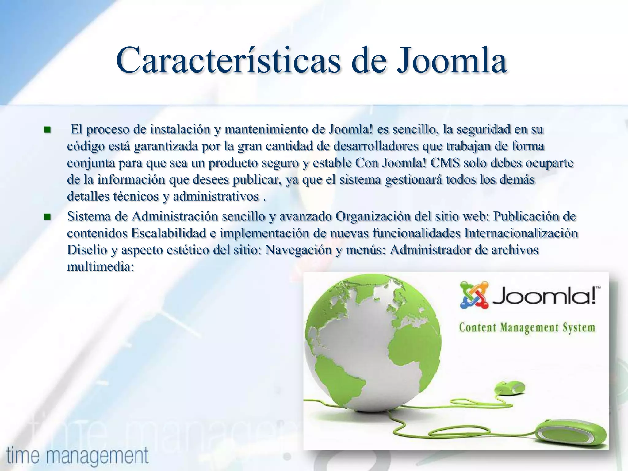 Características de Joomla




El proceso de instalación y mantenimiento de Joomla! es sencillo, la seguridad en su
código está garantizada por la gran cantidad de desarrolladores que trabajan de forma
conjunta para que sea un producto seguro y estable Con Joomla! CMS solo debes ocuparte
de la información que desees publicar, ya que el sistema gestionará todos los demás
detalles técnicos y administrativos .
Sistema de Administración sencillo y avanzado Organización del sitio web: Publicación de
contenidos Escalabilidad e implementación de nuevas funcionalidades Internacionalización
Diselio y aspecto estético del sitio: Navegación y menús: Administrador de archivos
multimedia:

 