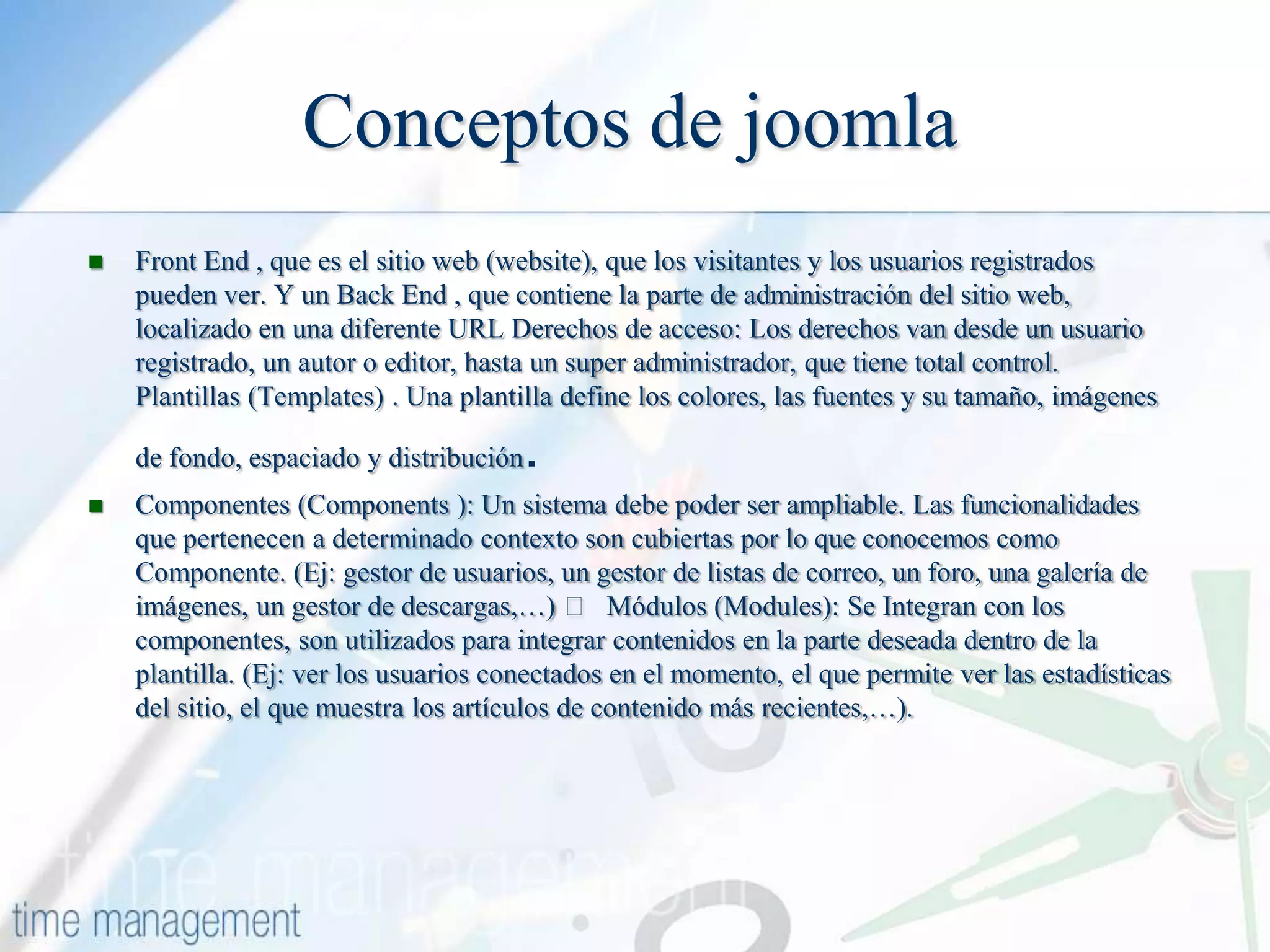 Conceptos de joomla


Front End , que es el sitio web (website), que los visitantes y los usuarios registrados
pueden ver. Y un Back End , que contiene la parte de administración del sitio web,
localizado en una diferente URL Derechos de acceso: Los derechos van desde un usuario
registrado, un autor o editor, hasta un super administrador, que tiene total control.
Plantillas (Templates) . Una plantilla define los colores, las fuentes y su tamaño, imágenes
de fondo, espaciado y distribución



.

Componentes (Components ): Un sistema debe poder ser ampliable. Las funcionalidades
que pertenecen a determinado contexto son cubiertas por lo que conocemos como
Componente. (Ej: gestor de usuarios, un gestor de listas de correo, un foro, una galería de
imágenes, un gestor de descargas,…)  Módulos (Modules): Se Integran con los
componentes, son utilizados para integrar contenidos en la parte deseada dentro de la
plantilla. (Ej: ver los usuarios conectados en el momento, el que permite ver las estadísticas
del sitio, el que muestra los artículos de contenido más recientes,…).

 
