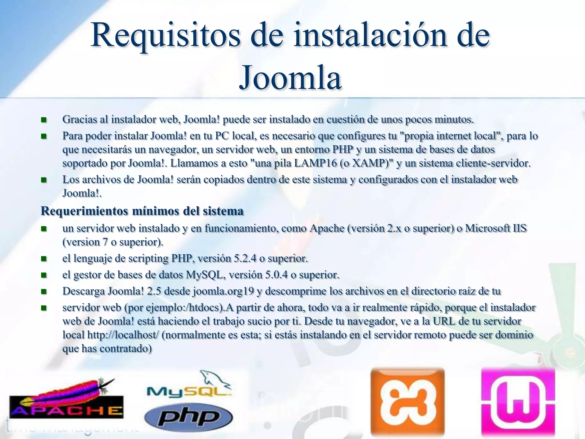 Requisitos de instalación de
Joomla





Gracias al instalador web, Joomla! puede ser instalado en cuestión de unos pocos minutos.
Para poder instalar Joomla! en tu PC local, es necesario que configures tu "propia internet local", para lo
que necesitarás un navegador, un servidor web, un entorno PHP y un sistema de bases de datos
soportado por Joomla!. Llamamos a esto "una pila LAMP16 (o XAMP)" y un sistema cliente-servidor.
Los archivos de Joomla! serán copiados dentro de este sistema y configurados con el instalador web
Joomla!.

Requerimientos mínimos del sistema






un servidor web instalado y en funcionamiento, como Apache (versión 2.x o superior) o Microsoft IIS
(version 7 o superior).
el lenguaje de scripting PHP, versión 5.2.4 o superior.
el gestor de bases de datos MySQL, versión 5.0.4 o superior.
Descarga Joomla! 2.5 desde joomla.org19 y descomprime los archivos en el directorio raíz de tu
servidor web (por ejemplo:/htdocs).A partir de ahora, todo va a ir realmente rápido, porque el instalador
web de Joomla! está haciendo el trabajo sucio por ti. Desde tu navegador, ve a la URL de tu servidor
local http://localhost/ (normalmente es esta; si estás instalando en el servidor remoto puede ser dominio
que has contratado)

 
