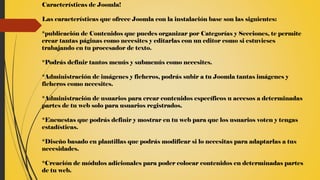 Características de Joomla!
Las características que ofrece Joomla con la instalación base son las siguientes:
*publicación de Contenidos que puedes organizar por Categorías y Secciones, te permite
crear tantas páginas como necesites y editarlas con un editor como si estuvieses
trabajando en tu procesador de texto.
*Podrás definir tantos menús y submenús como necesites.
*Administración de imágenes y ficheros, podrás subir a tu Joomla tantas imágenes y
ficheros como necesites.
*Administración de usuarios para crear contenidos específicos u accesos a determinadas
partes de tu web solo para usuarios registrados.
*Encuestas que podrás definir y mostrar en tu web para que los usuarios voten y tengas
estadísticas.
*Diseño basado en plantillas que podrás modificar si lo necesitas para adaptarlas a tus
necesidades.
*Creación de módulos adicionales para poder colocar contenidos en determinadas partes
de tu web.
 