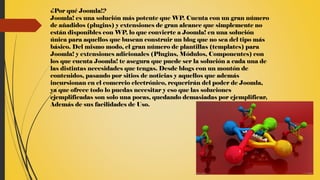 ¿Por qué Joomla!?
Joomla! es una solución más potente que WP. Cuenta con un gran número
de añadidos (plugins) y extensiones de gran alcance que simplemente no
están disponibles con WP, lo que convierte a Joomla! en una solución
única para aquellos que buscan construir un blog que no sea del tipo más
básico. Del mismo modo, el gran número de plantillas (templates) para
Joomla! y extensiones adicionales (Plugins, Módulos, Componentes) con
los que cuenta Joomla! te asegura que puede ser la solución a cada una de
las distintas necesidades que tengas. Desde blogs con un montón de
contenidos, pasando por sitios de noticias y aquellos que además
incursionan en el comercio electrónico, requerirán del poder de Joomla,
ya que ofrece todo lo puedas necesitar y eso que las soluciones
ejemplificadas son solo una pocas, quedando demasiadas por ejemplificar,
Además de sus facilidades de Uso.
 