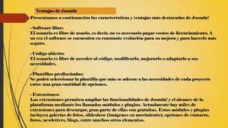 Ventajas de Joomla
Presentamos a continuación las características y ventajas más destacadas de Joomla!
- Software libre:
El usuario es libre de usarlo, es decir, no es necesario pagar costos de licenciamiento. A
su vez el software se encuentra en constante evolución para su mejora y para hacerlo más
seguro.
- Código abierto:
El usuario es libre de acceder al código, modificarlo, mejorarlo o adaptarlo a sus
necesidades.
- Plantillas prediseñadas:
Se podrá seleccionar la plantilla que más se adecue a las necesidades de cada proyecto
entre una gran cantidad de opciones.
- Extensiones:
Las extensiones permiten ampliar las funcionalidades de Joomla! y el alcance de la
plataforma mediante los llamados módulos y plugins. Actualmente hay miles de
extensiones para descargar, gran parte de ellas son gratuitas. Estos módulos y plugins
incluyen galerías de fotos, slideshow (imágenes en movimiento), opciones de contacto,
foros, newletters, blogs, entre muchos otros elementos.
 