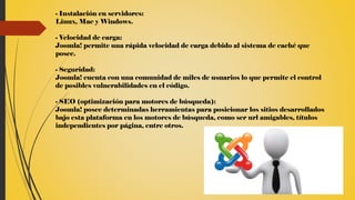 - Instalación en servidores:
Linux, Mac y Windows.
- Velocidad de carga:
Joomla! permite una rápida velocidad de carga debido al sistema de caché que
posee.
- Seguridad:
Joomla! cuenta con una comunidad de miles de usuarios lo que permite el control
de posibles vulnerabilidades en el código.
- SEO (optimización para motores de búsqueda):
Joomla! posee determinadas herramientas para posicionar los sitios desarrollados
bajo esta plataforma en los motores de búsqueda, como ser url amigables, títulos
independientes por página, entre otros.
 