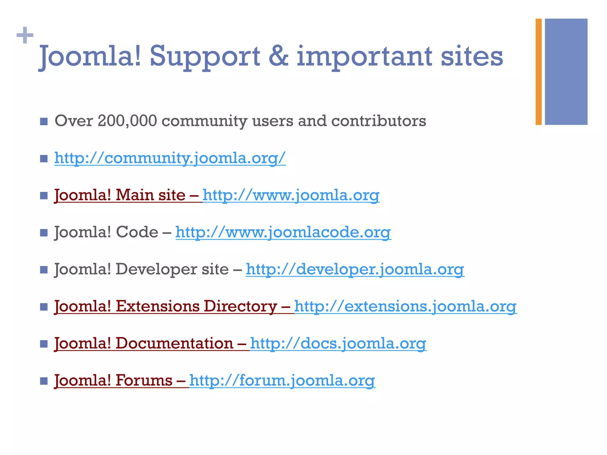 +
Joomla! Support & important sites
n  Over 200,000 community users and contributors
n  http://community.joomla.org/
n  Joomla! Main site – http://www.joomla.org
n  Joomla! Code – http://www.joomlacode.org
n  Joomla! Developer site – http://developer.joomla.org
n  Joomla! Extensions Directory – http://extensions.joomla.org
n  Joomla! Documentation – http://docs.joomla.org
n  Joomla! Forums – http://forum.joomla.org
 
