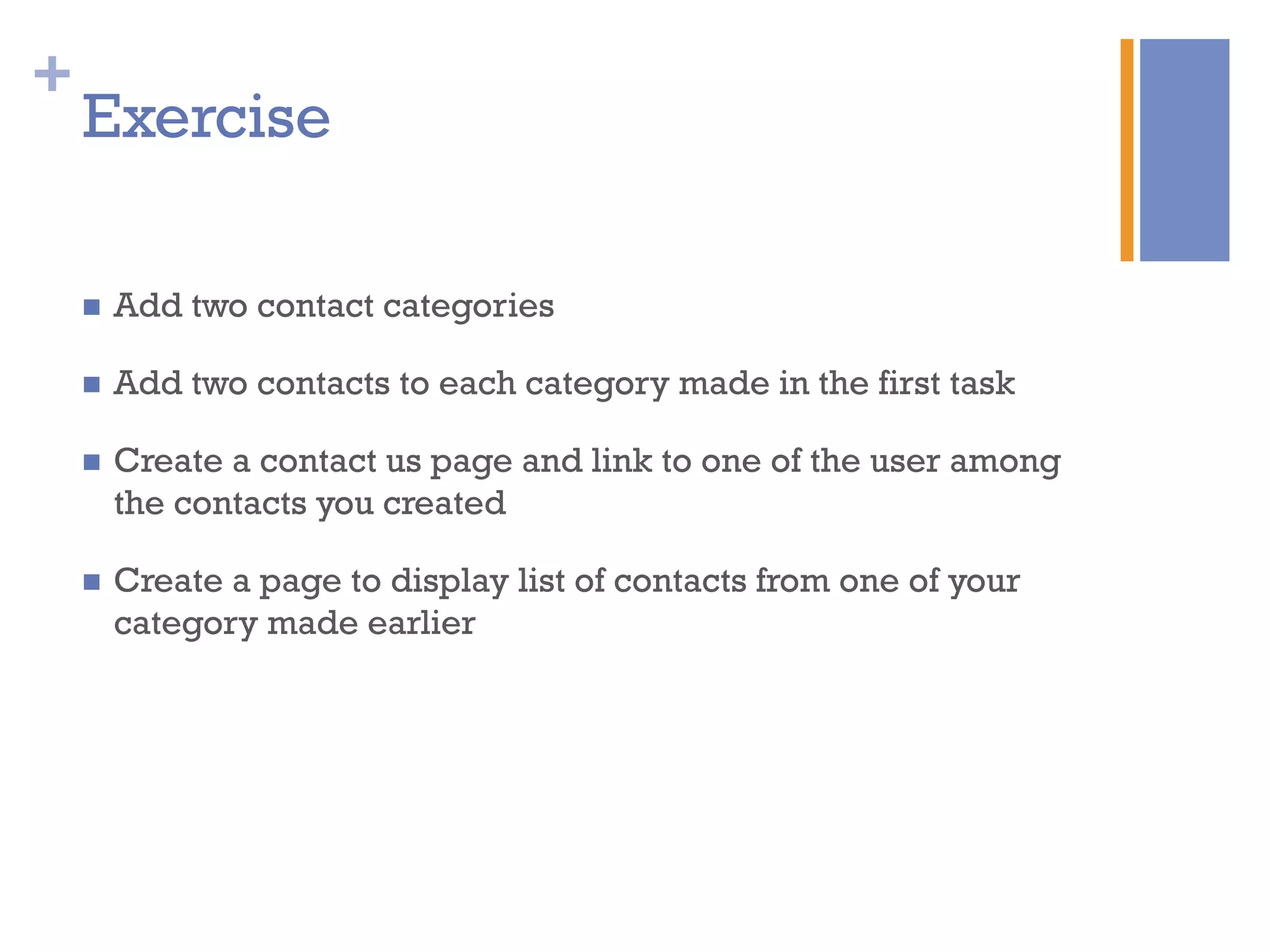 +
Exercise
n  Add two contact categories
n  Add two contacts to each category made in the first task
n  Create a contact us page and link to one of the user among
the contacts you created
n  Create a page to display list of contacts from one of your
category made earlier
 