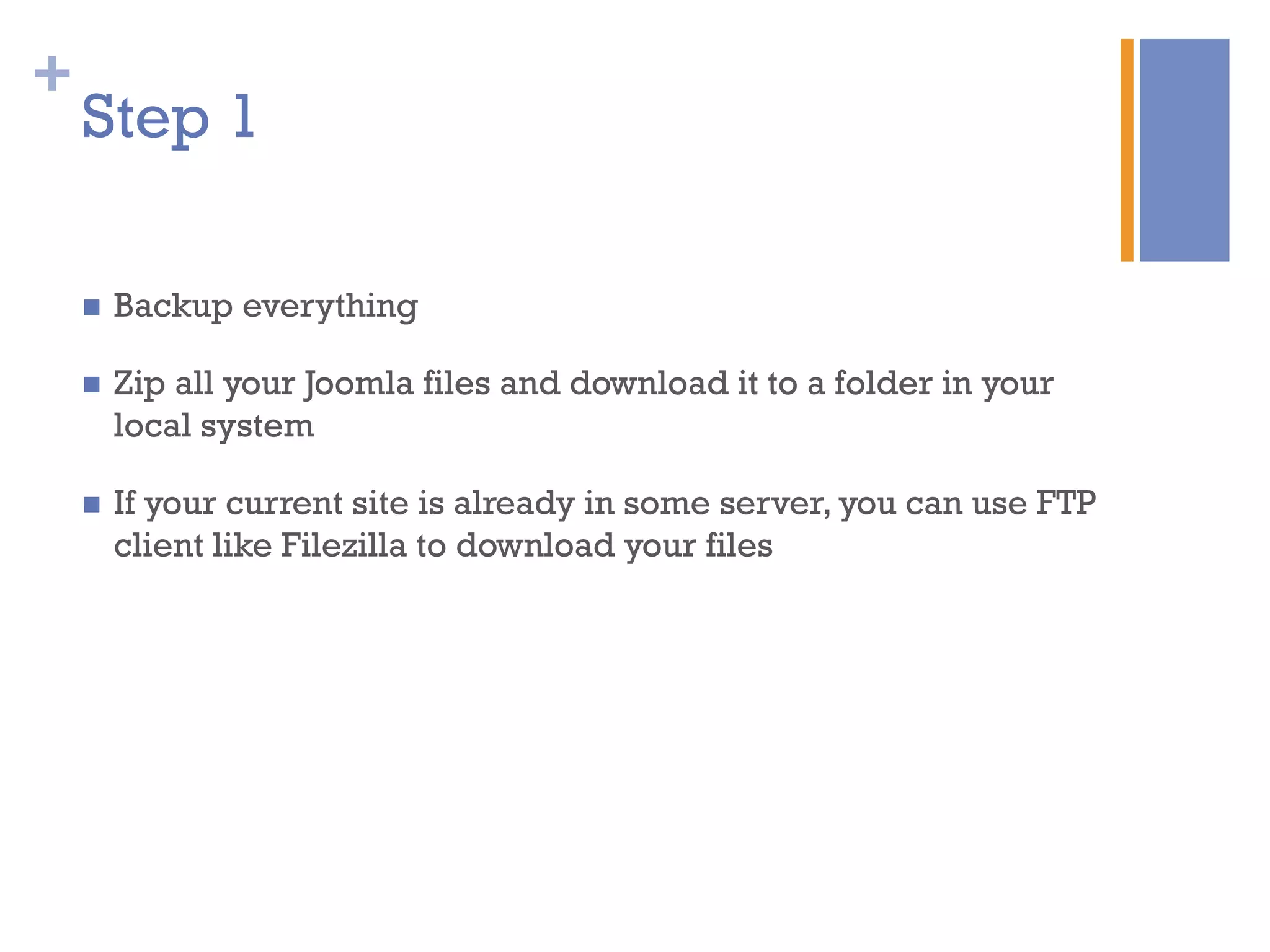 +
n  Backup everything
n  Zip all your Joomla files and download it to a folder in your
local system
n  If your current site is already in some server, you can use FTP
client like Filezilla to download your files
Step 1
 