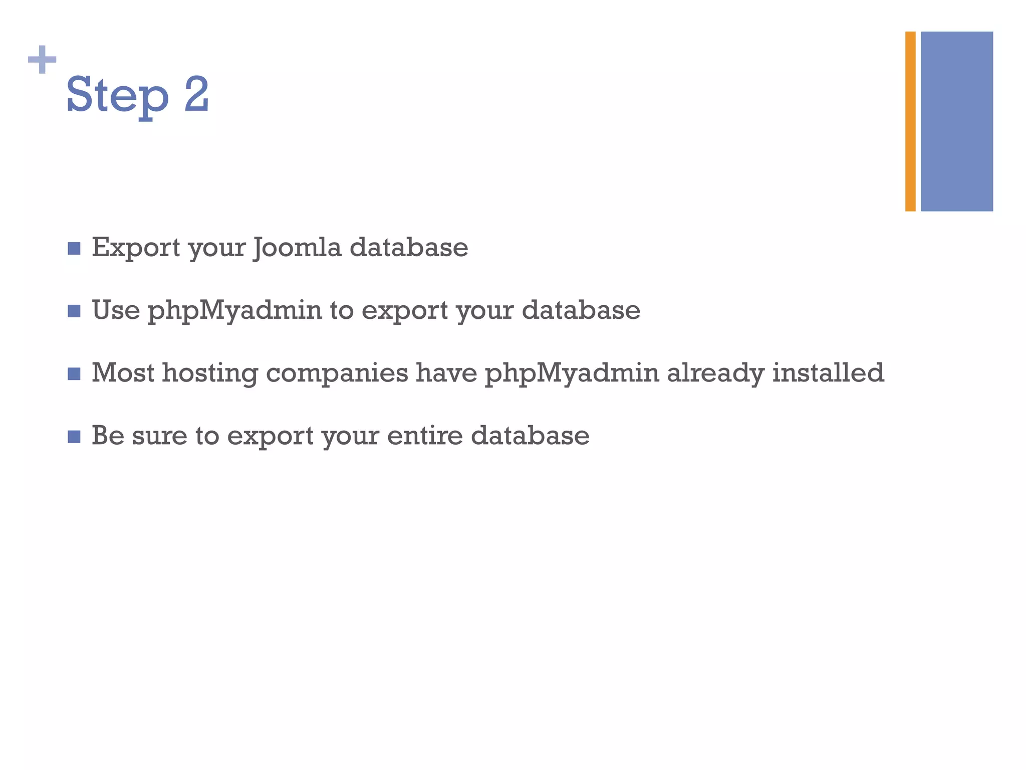 +
n  Export your Joomla database
n  Use phpMyadmin to export your database
n  Most hosting companies have phpMyadmin already installed
n  Be sure to export your entire database
Step 2
 