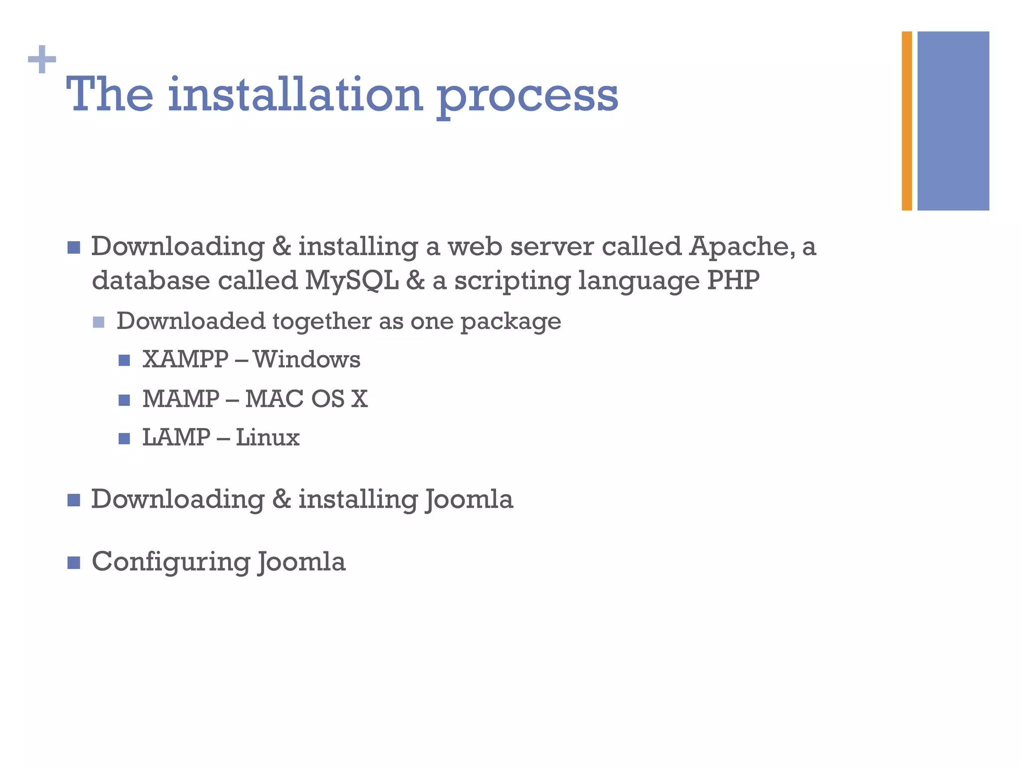 +
The installation process
n  Downloading & installing a web server called Apache, a
database called MySQL & a scripting language PHP
n  Downloaded together as one package
n  XAMPP – Windows
n  MAMP – MAC OS X
n  LAMP – Linux
n  Downloading & installing Joomla
n  Configuring Joomla
 