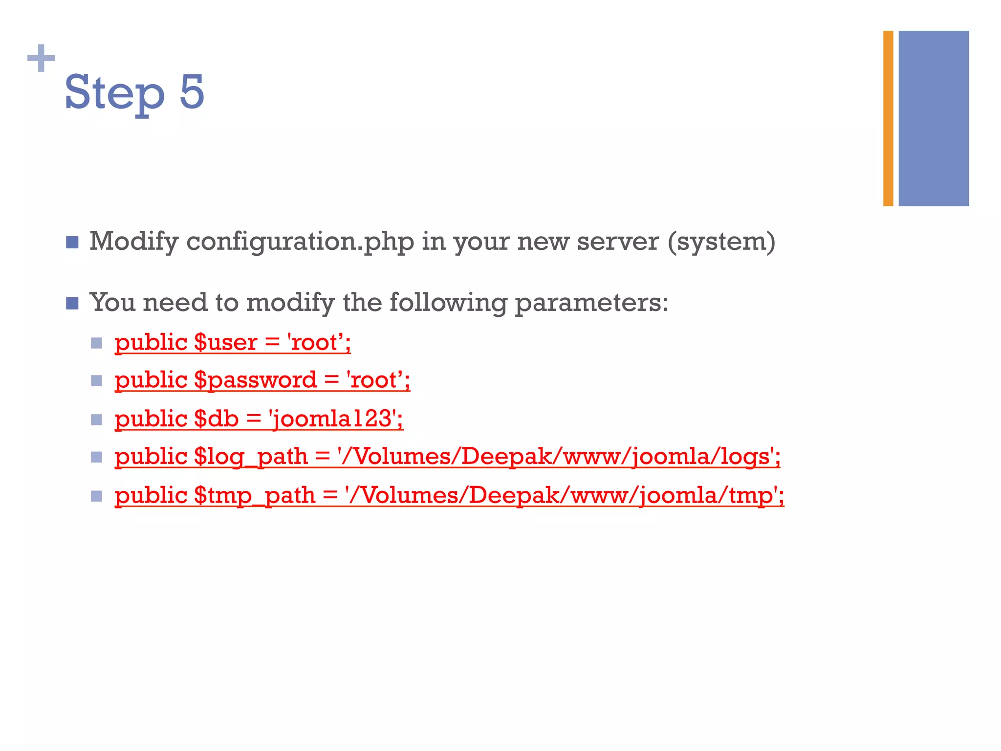 +
n  Modify configuration.php in your new server (system)
n  You need to modify the following parameters:
n  public $user = 'root’;
n  public $password = 'root’;
n  public $db = 'joomla123';
n  public $log_path = '/Volumes/Deepak/www/joomla/logs';
n  public $tmp_path = '/Volumes/Deepak/www/joomla/tmp';
Step 5
 