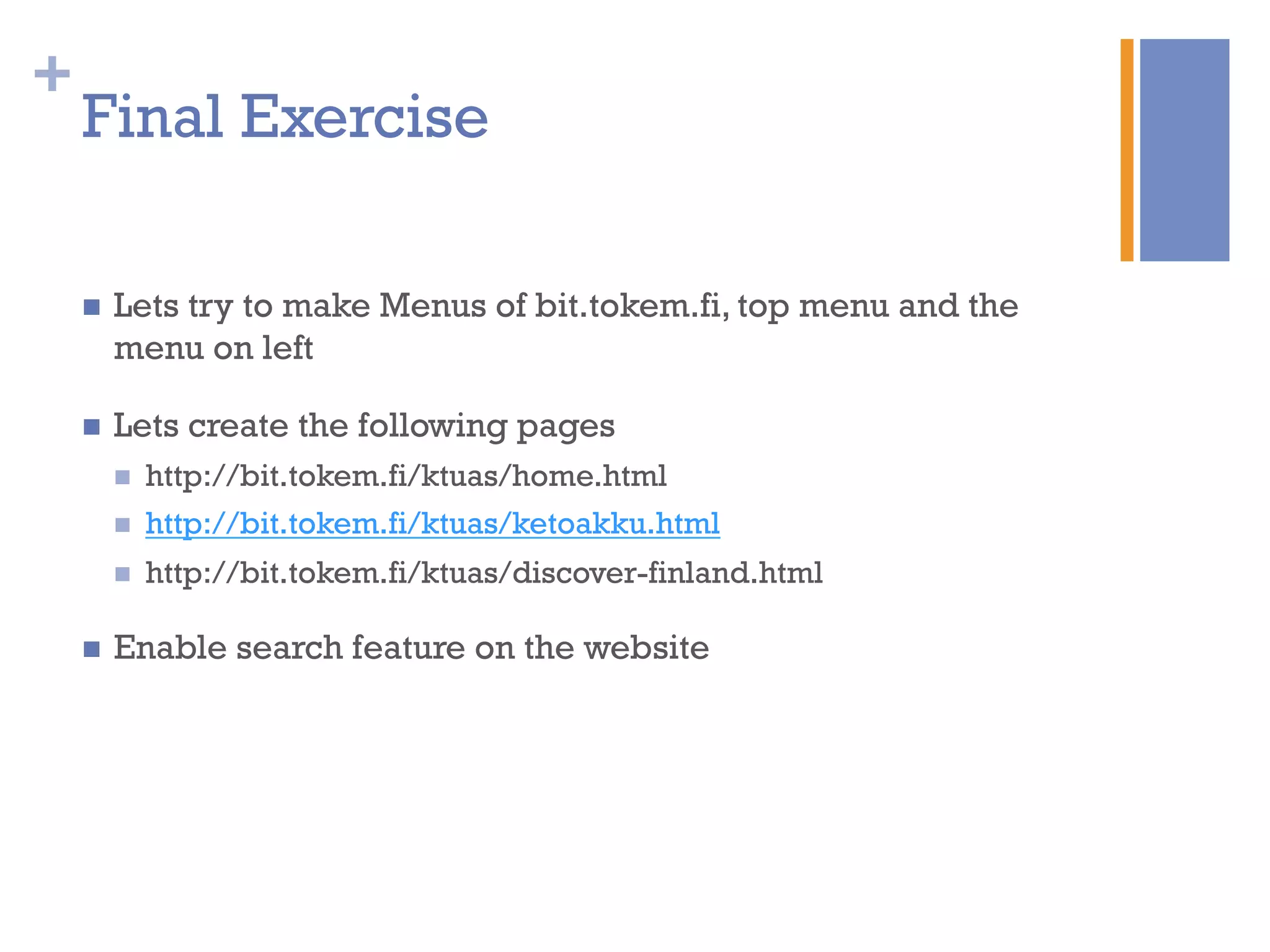 +
Final Exercise
n  Lets try to make Menus of bit.tokem.fi, top menu and the
menu on left
n  Lets create the following pages
n  http://bit.tokem.fi/ktuas/home.html
n  http://bit.tokem.fi/ktuas/ketoakku.html
n  http://bit.tokem.fi/ktuas/discover-finland.html
n  Enable search feature on the website
 