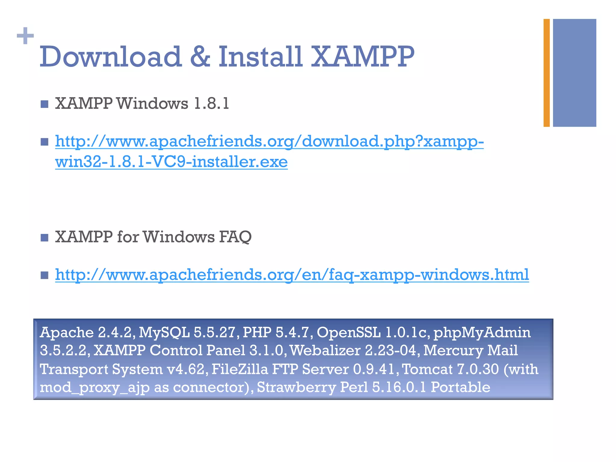 +
Download & Install XAMPP
n  XAMPP Windows 1.8.1
n  http://www.apachefriends.org/download.php?xampp-
win32-1.8.1-VC9-installer.exe
n  XAMPP for Windows FAQ
n  http://www.apachefriends.org/en/faq-xampp-windows.html
Apache 2.4.2, MySQL 5.5.27, PHP 5.4.7, OpenSSL 1.0.1c, phpMyAdmin
3.5.2.2, XAMPP Control Panel 3.1.0,Webalizer 2.23-04, Mercury Mail
Transport System v4.62, FileZilla FTP Server 0.9.41,Tomcat 7.0.30 (with
mod_proxy_ajp as connector), Strawberry Perl 5.16.0.1 Portable
 