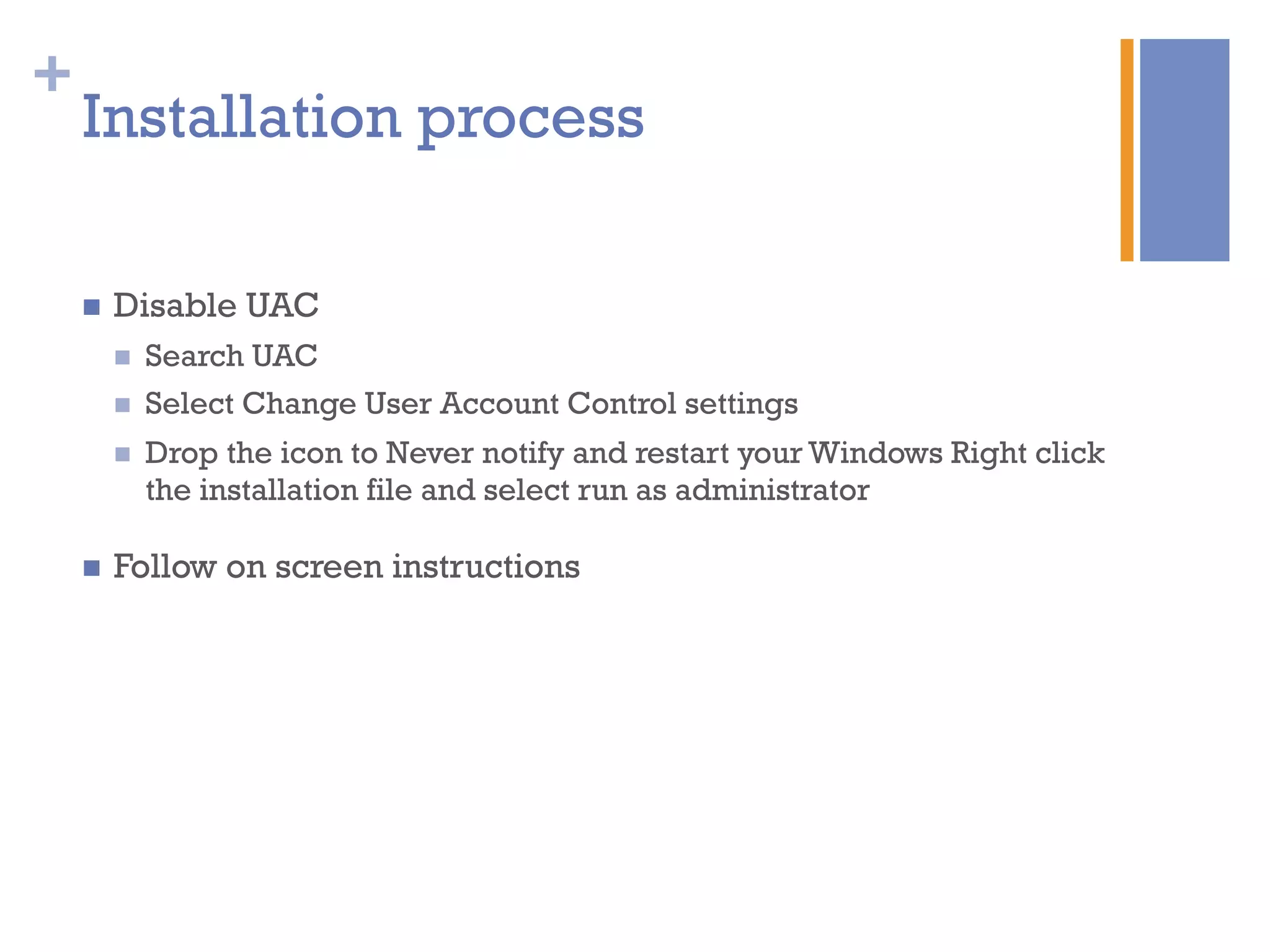 +
Installation process
n  Disable UAC
n  Search UAC
n  Select Change User Account Control settings
n  Drop the icon to Never notify and restart your Windows Right click
the installation file and select run as administrator
n  Follow on screen instructions
 