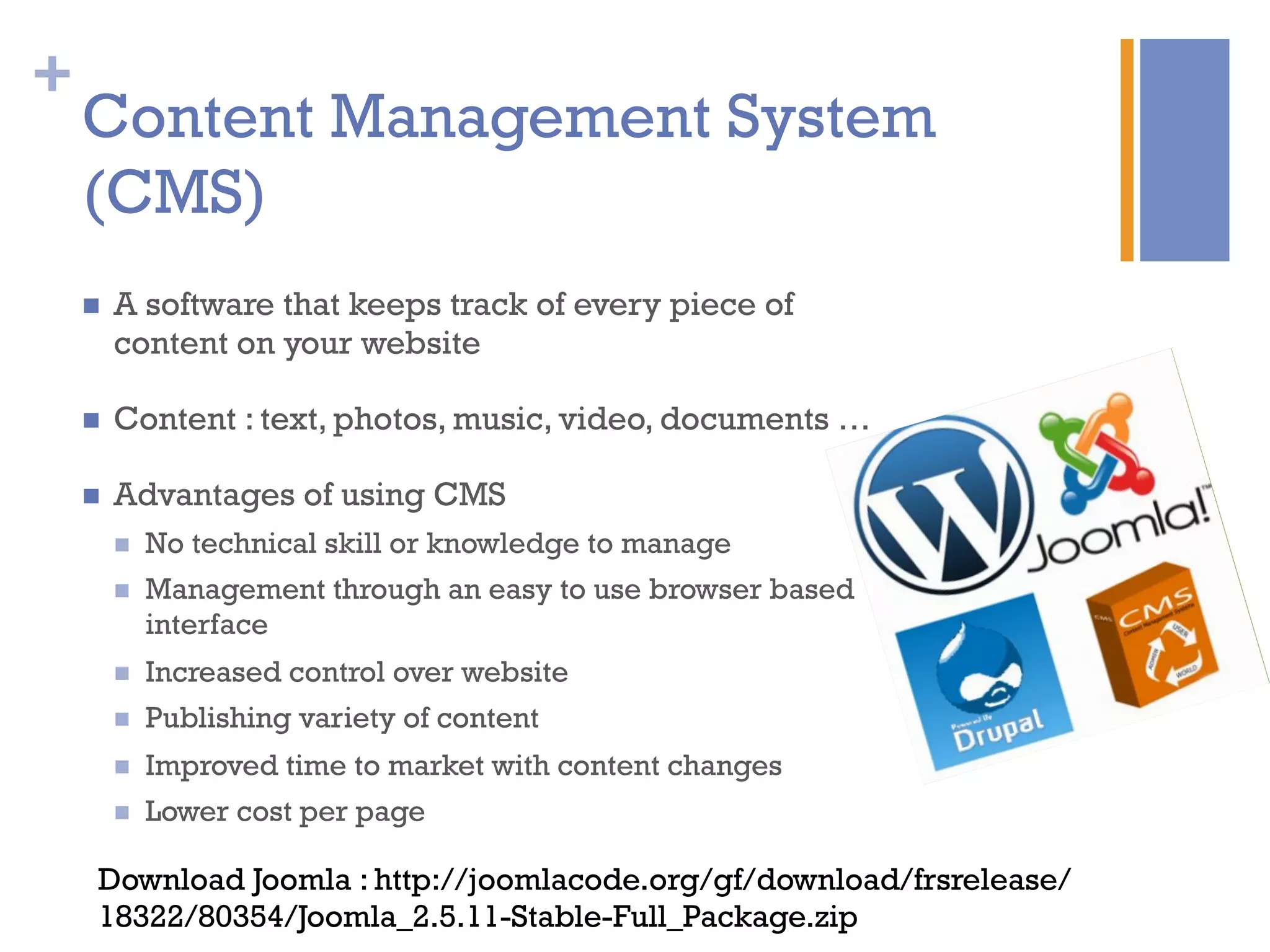 +
Content Management System
(CMS)
n  A software that keeps track of every piece of
content on your website
n  Content : text, photos, music, video, documents …
n  Advantages of using CMS
n  No technical skill or knowledge to manage
n  Management through an easy to use browser based
interface
n  Increased control over website
n  Publishing variety of content
n  Improved time to market with content changes
n  Lower cost per page
Download Joomla : http://joomlacode.org/gf/download/frsrelease/
18322/80354/Joomla_2.5.11-Stable-Full_Package.zip
 