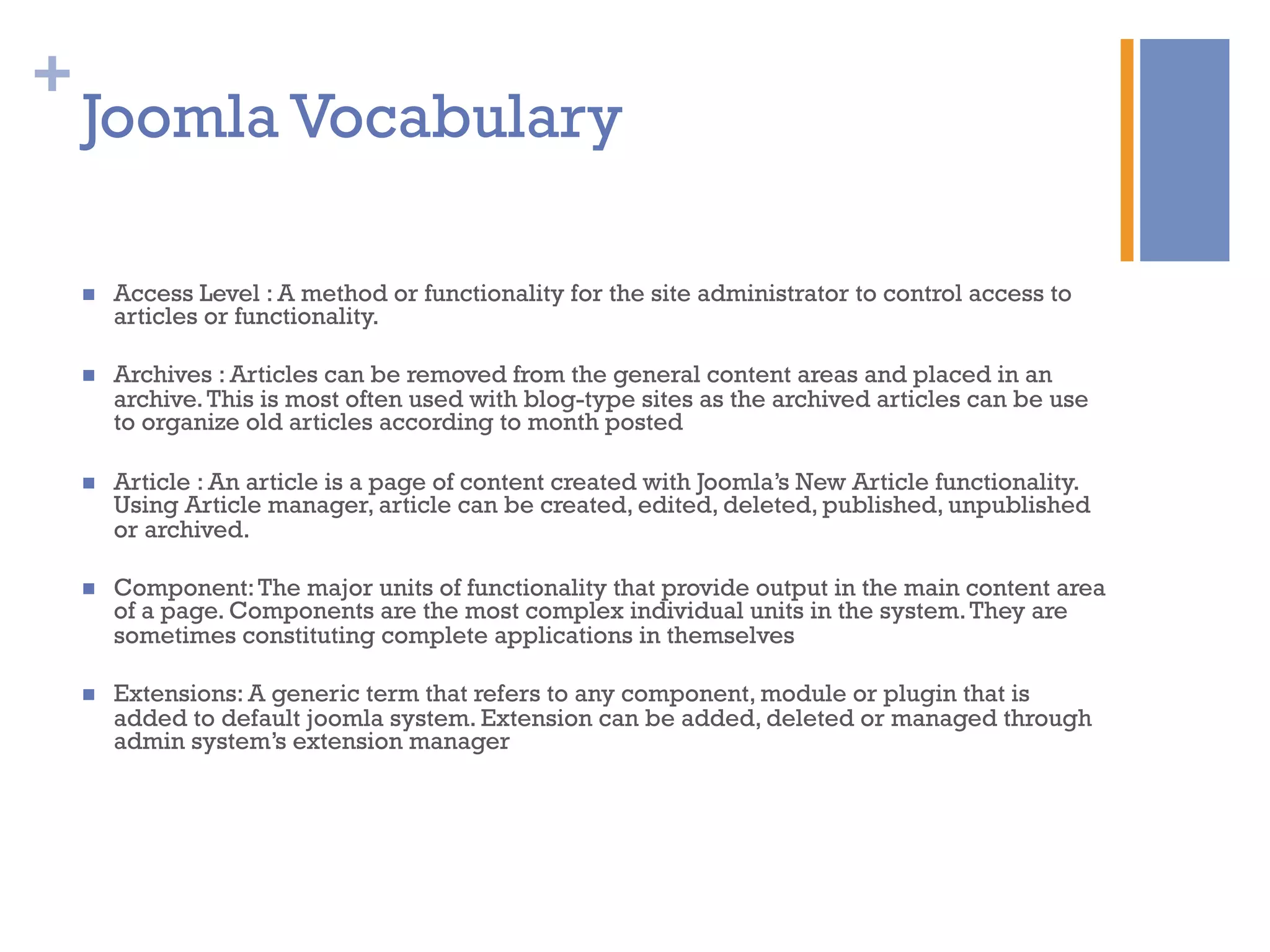 +
n  Access Level : A method or functionality for the site administrator to control access to
articles or functionality.
n  Archives : Articles can be removed from the general content areas and placed in an
archive.This is most often used with blog-type sites as the archived articles can be use
to organize old articles according to month posted
n  Article : An article is a page of content created with Joomla’s New Article functionality.
Using Article manager, article can be created, edited, deleted, published, unpublished
or archived.
n  Component:The major units of functionality that provide output in the main content area
of a page. Components are the most complex individual units in the system.They are
sometimes constituting complete applications in themselves
n  Extensions: A generic term that refers to any component, module or plugin that is
added to default joomla system. Extension can be added, deleted or managed through
admin system’s extension manager
Joomla Vocabulary
 
