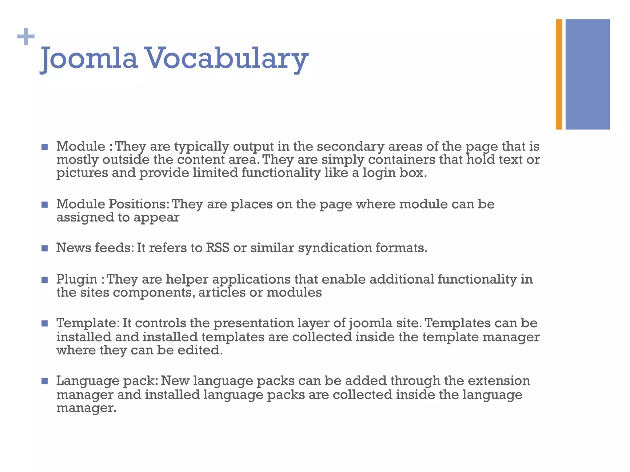 +
n  Module :They are typically output in the secondary areas of the page that is
mostly outside the content area.They are simply containers that hold text or
pictures and provide limited functionality like a login box.
n  Module Positions:They are places on the page where module can be
assigned to appear
n  News feeds: It refers to RSS or similar syndication formats.
n  Plugin :They are helper applications that enable additional functionality in
the sites components, articles or modules
n  Template: It controls the presentation layer of joomla site.Templates can be
installed and installed templates are collected inside the template manager
where they can be edited.
n  Language pack: New language packs can be added through the extension
manager and installed language packs are collected inside the language
manager.
Joomla Vocabulary
 