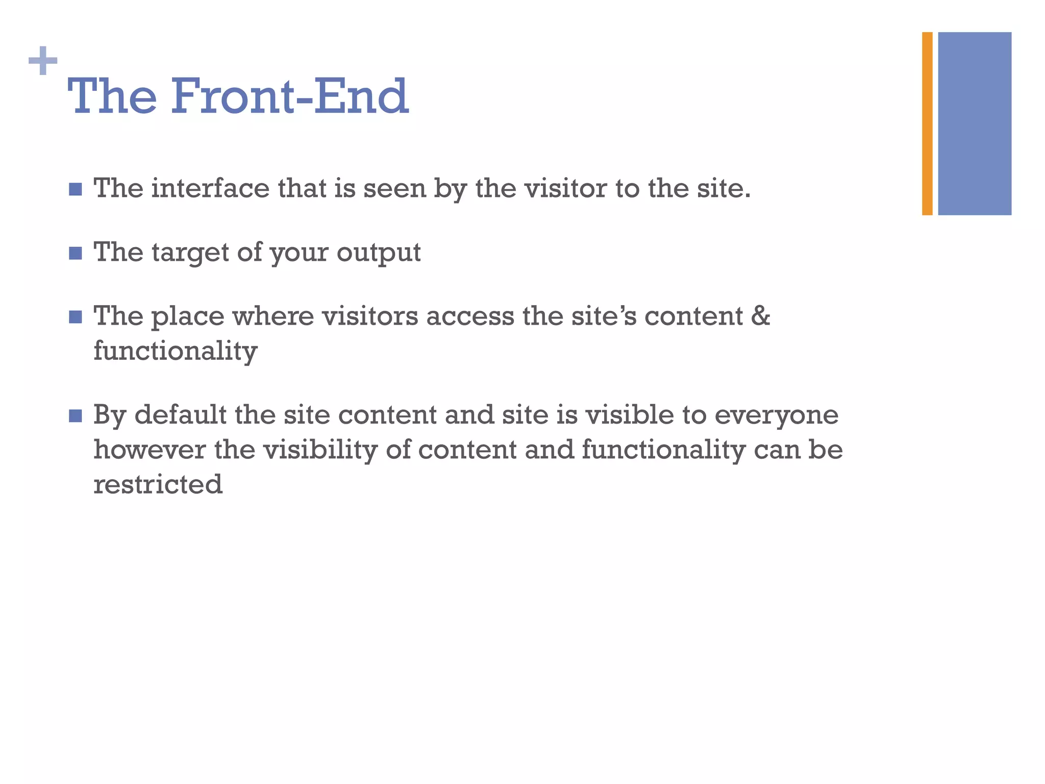 +
The Front-End
n  The interface that is seen by the visitor to the site.
n  The target of your output
n  The place where visitors access the site’s content &
functionality
n  By default the site content and site is visible to everyone
however the visibility of content and functionality can be
restricted
 