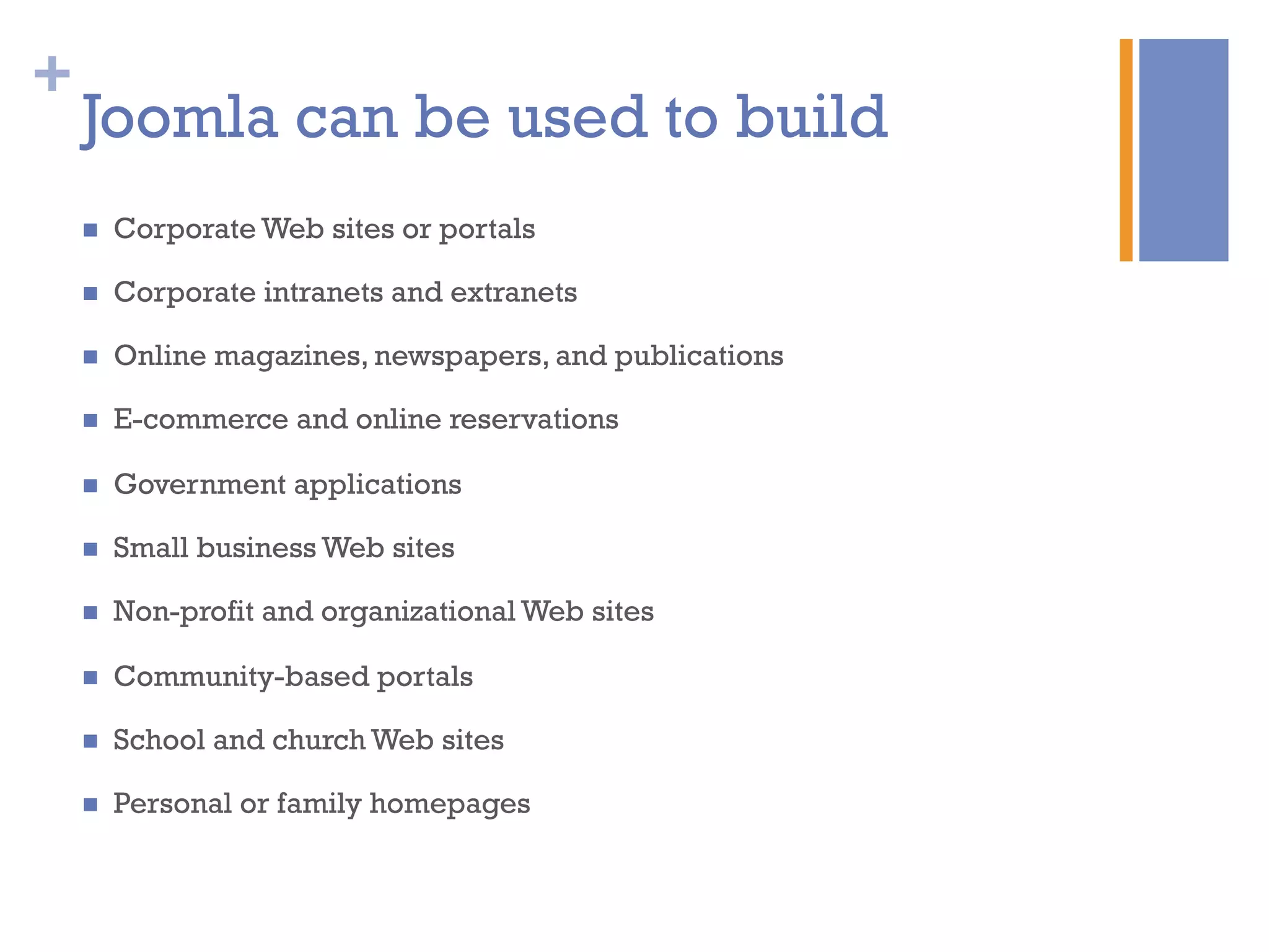 +
Joomla can be used to build
n  Corporate Web sites or portals
n  Corporate intranets and extranets
n  Online magazines, newspapers, and publications
n  E-commerce and online reservations
n  Government applications
n  Small business Web sites
n  Non-profit and organizational Web sites
n  Community-based portals
n  School and church Web sites
n  Personal or family homepages
 