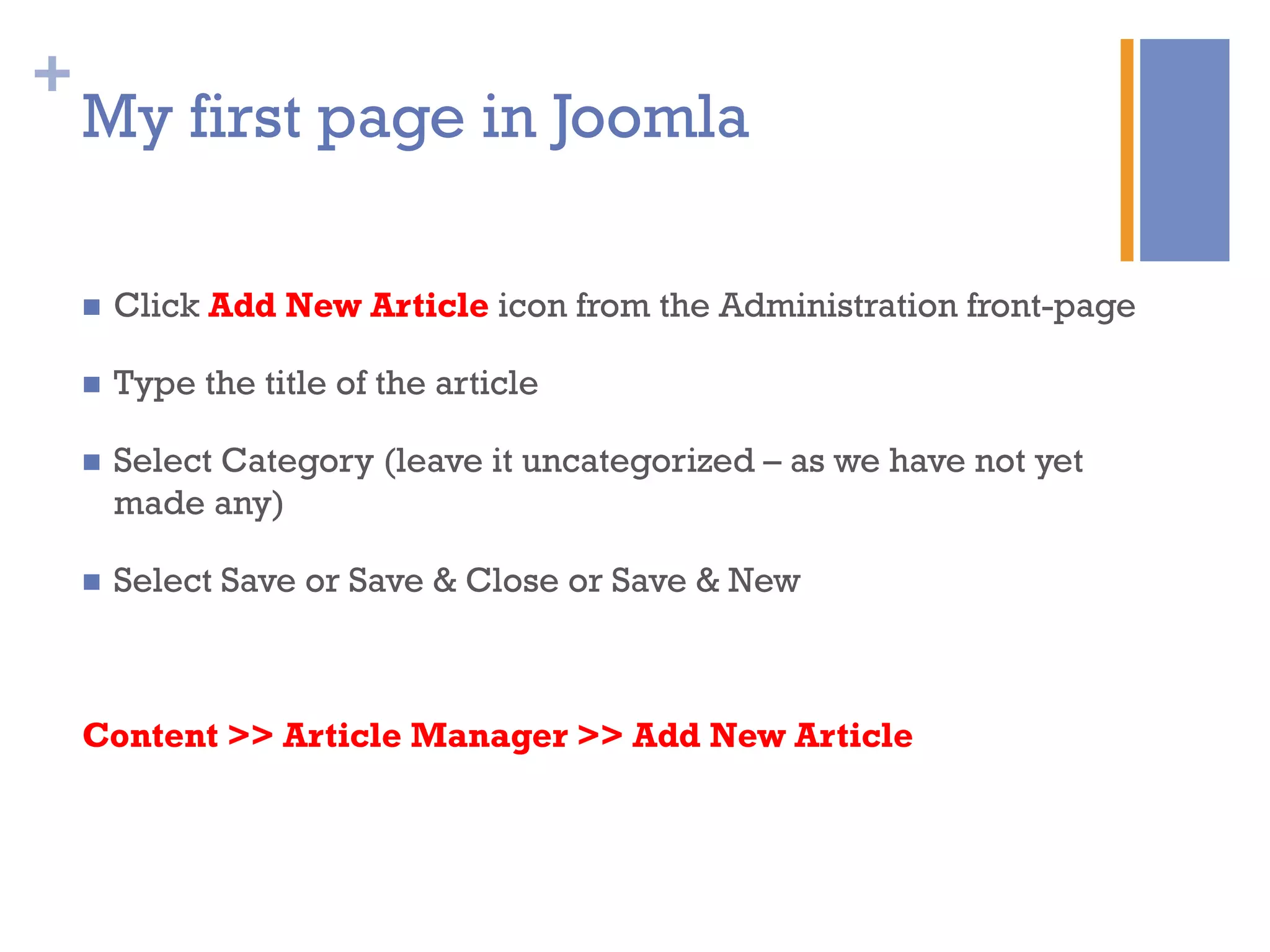 +
My first page in Joomla
n  Click Add New Article icon from the Administration front-page
n  Type the title of the article
n  Select Category (leave it uncategorized – as we have not yet
made any)
n  Select Save or Save & Close or Save & New
Content >> Article Manager >> Add New Article
 
