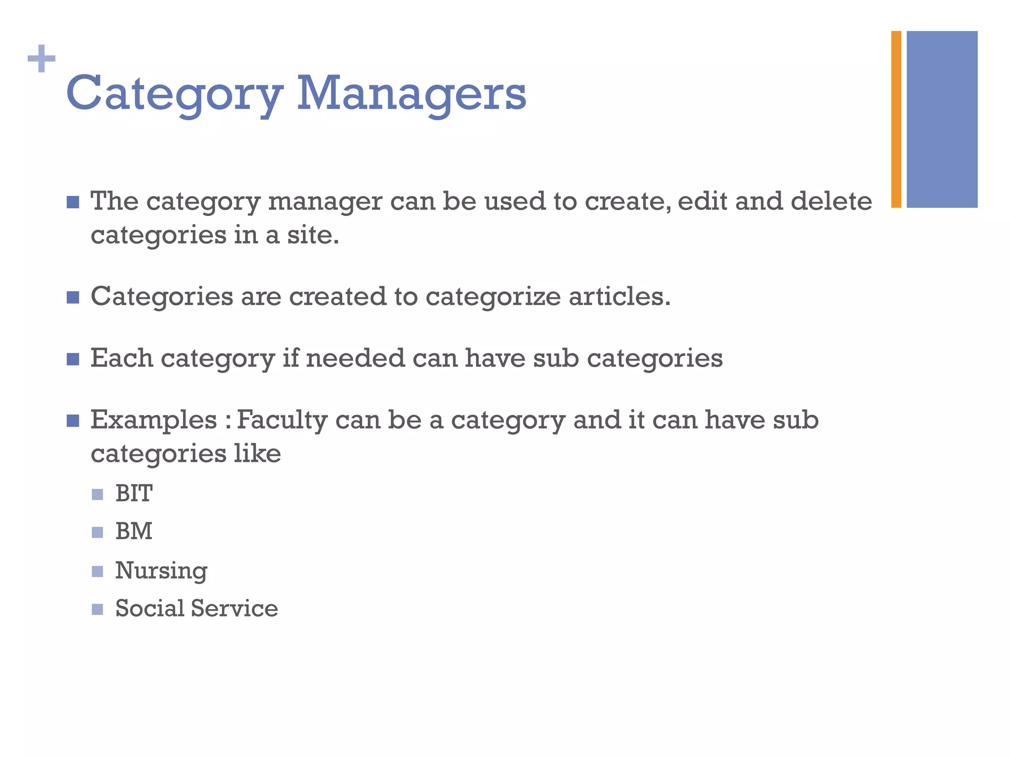 +
Category Managers
n  The category manager can be used to create, edit and delete
categories in a site.
n  Categories are created to categorize articles.
n  Each category if needed can have sub categories
n  Examples : Faculty can be a category and it can have sub
categories like
n  BIT
n  BM
n  Nursing
n  Social Service
 