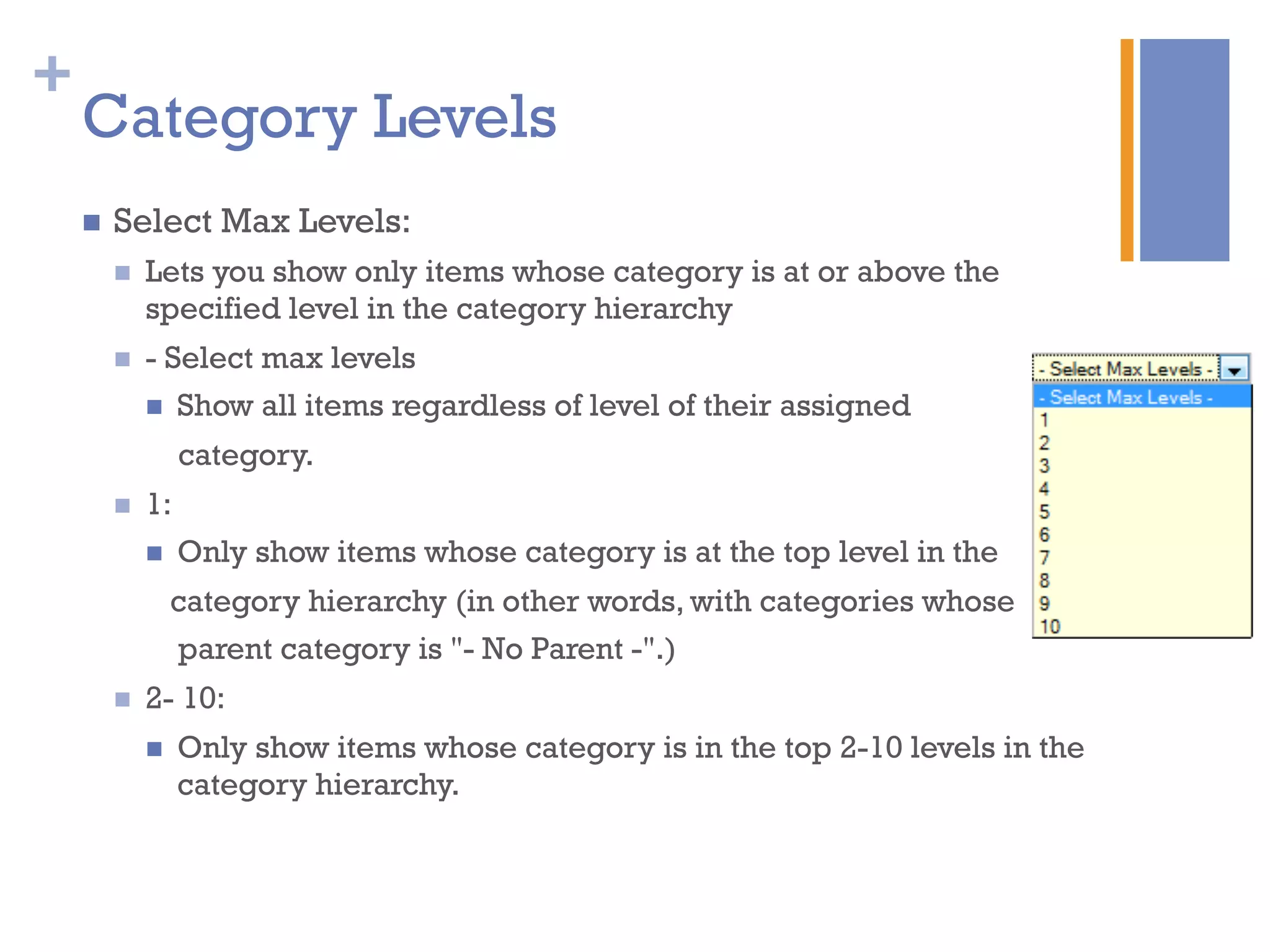 +
Category Levels
n  Select Max Levels:
n  Lets you show only items whose category is at or above the
specified level in the category hierarchy
n  - Select max levels
n  Show all items regardless of level of their assigned
category.
n  1:
n  Only show items whose category is at the top level in the
category hierarchy (in other words, with categories whose
parent category is "- No Parent -".)
n  2- 10:
n  Only show items whose category is in the top 2-10 levels in the
category hierarchy.
 