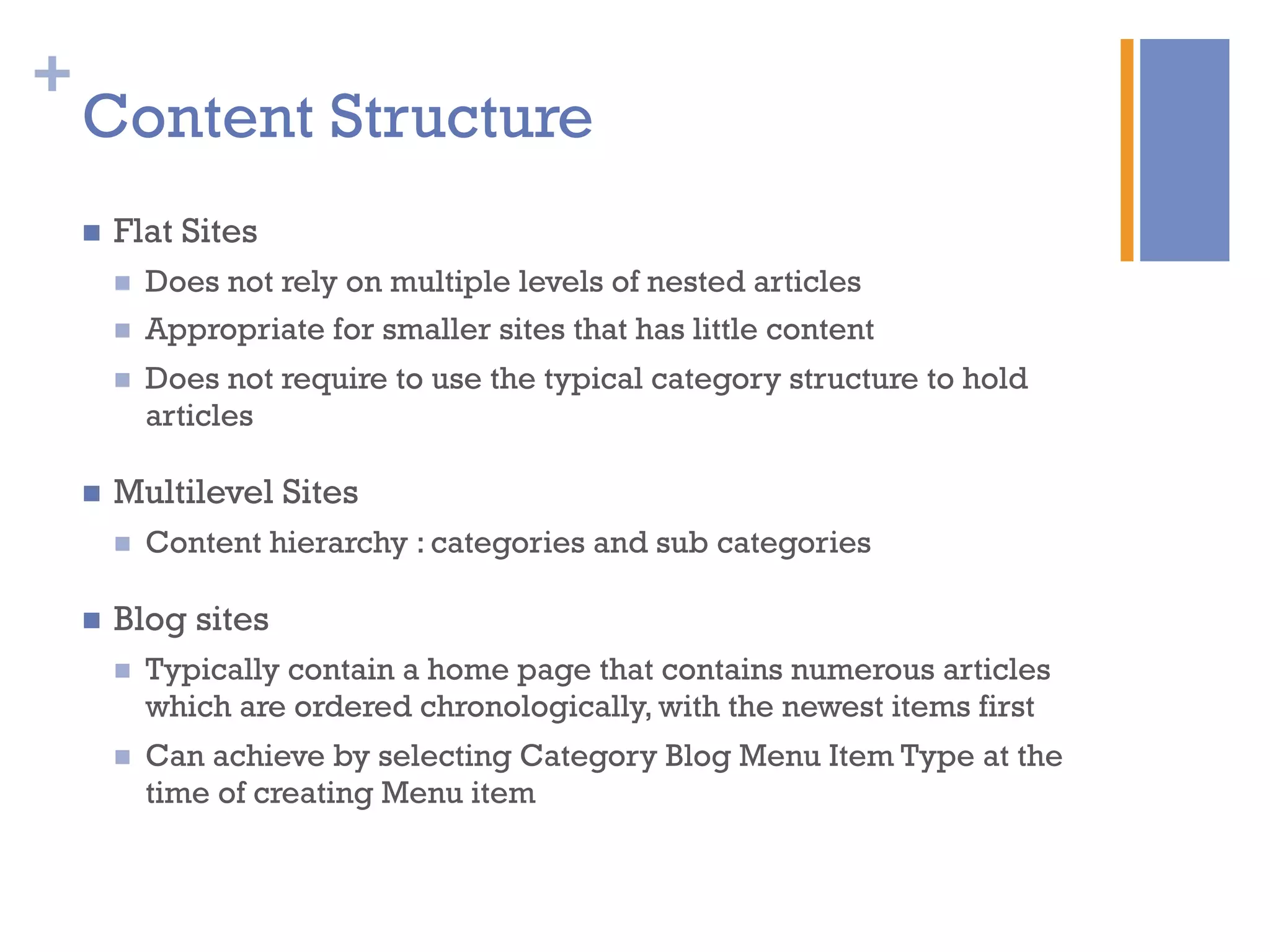 +
Content Structure
n  Flat Sites
n  Does not rely on multiple levels of nested articles
n  Appropriate for smaller sites that has little content
n  Does not require to use the typical category structure to hold
articles
n  Multilevel Sites
n  Content hierarchy : categories and sub categories
n  Blog sites
n  Typically contain a home page that contains numerous articles
which are ordered chronologically, with the newest items first
n  Can achieve by selecting Category Blog Menu Item Type at the
time of creating Menu item
 