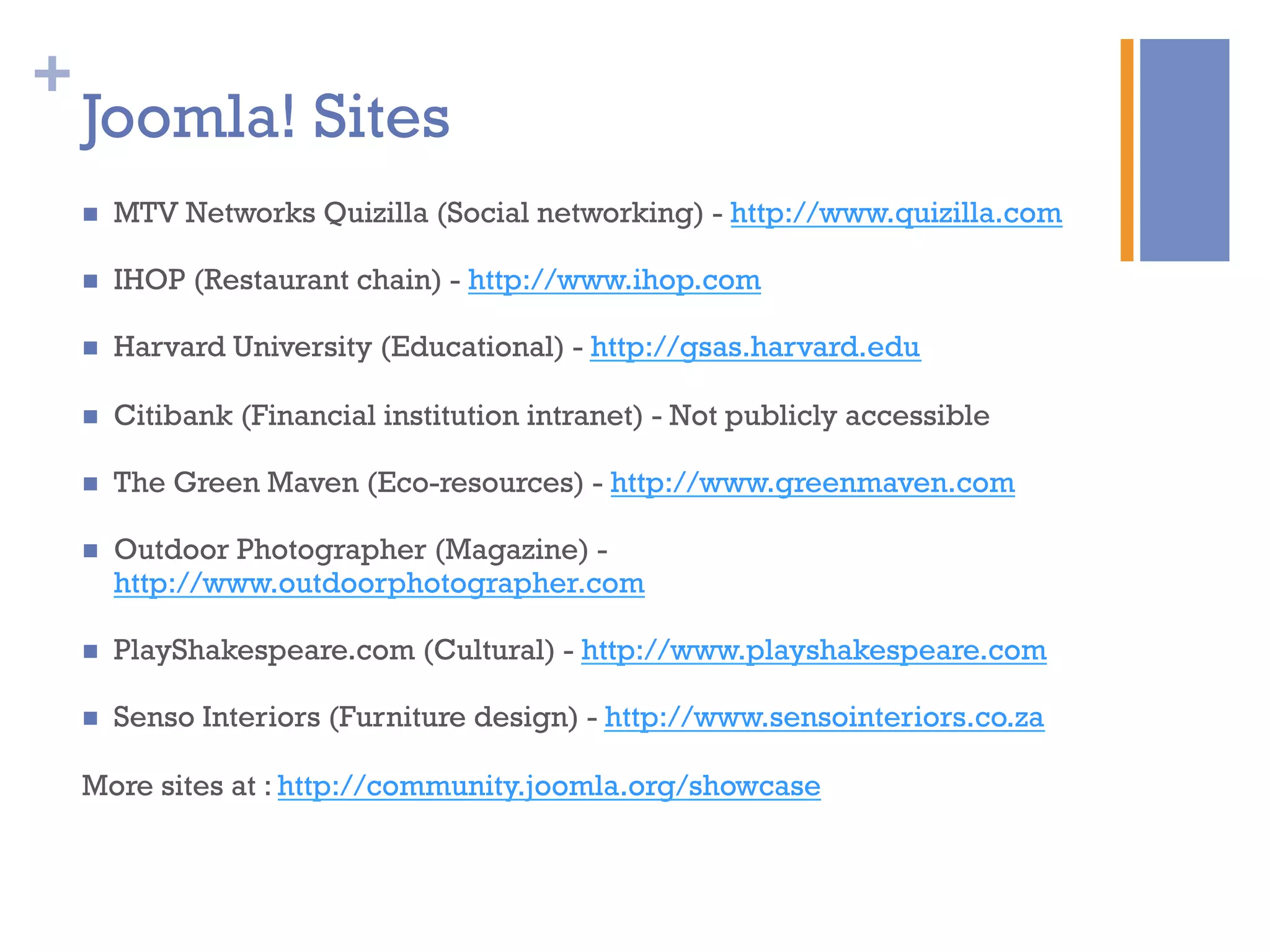 +
Joomla! Sites
n  MTV Networks Quizilla (Social networking) - http://www.quizilla.com
n  IHOP (Restaurant chain) - http://www.ihop.com
n  Harvard University (Educational) - http://gsas.harvard.edu
n  Citibank (Financial institution intranet) - Not publicly accessible
n  The Green Maven (Eco-resources) - http://www.greenmaven.com
n  Outdoor Photographer (Magazine) -
http://www.outdoorphotographer.com
n  PlayShakespeare.com (Cultural) - http://www.playshakespeare.com
n  Senso Interiors (Furniture design) - http://www.sensointeriors.co.za
More sites at : http://community.joomla.org/showcase
 