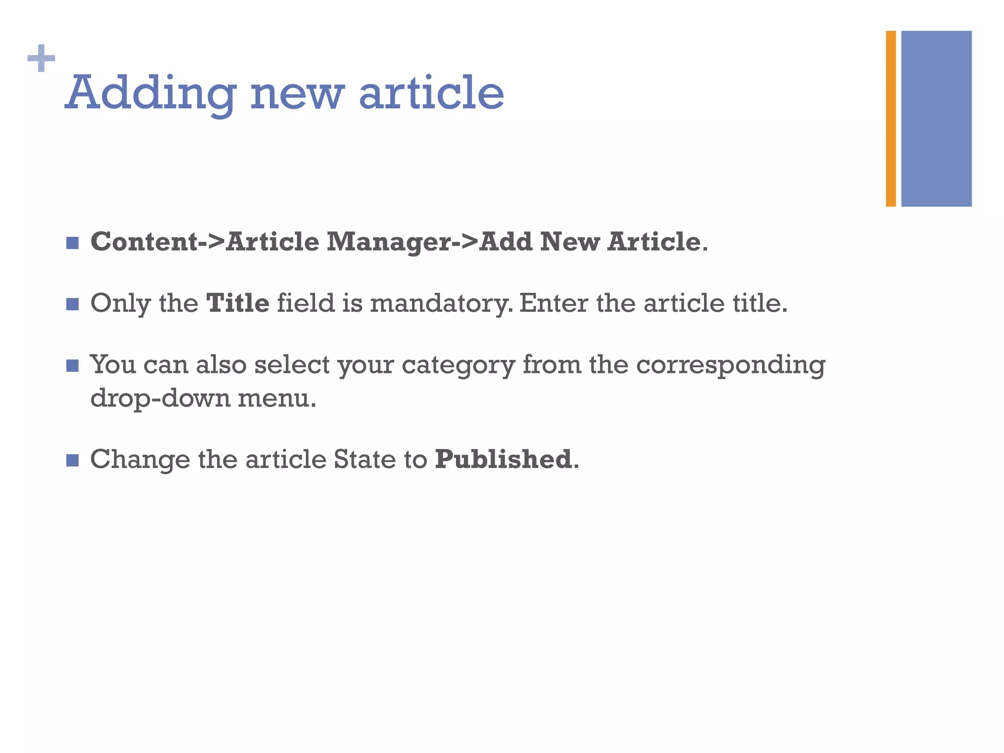 +
Adding new article
n  Content->Article Manager->Add New Article.
n  Only the Title field is mandatory. Enter the article title.
n  You can also select your category from the corresponding
drop-down menu.
n  Change the article State to Published.
 