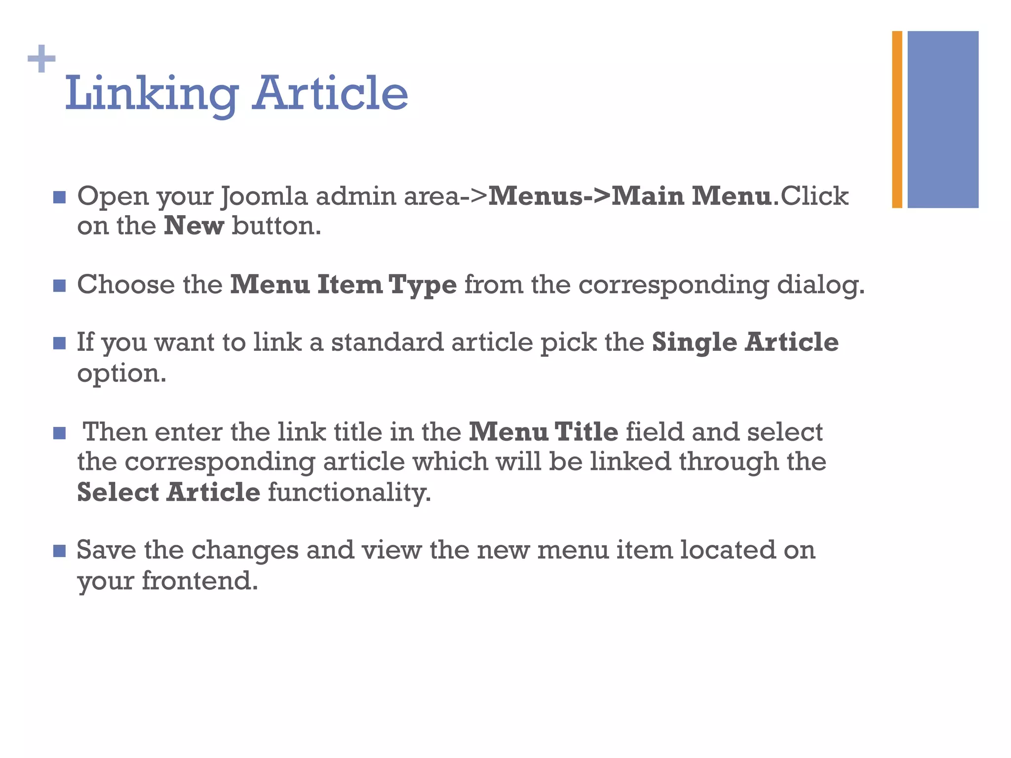 +
Linking Article
n  Open your Joomla admin area->Menus->Main Menu.Click
on the New button.
n  Choose the Menu Item Type from the corresponding dialog.
n  If you want to link a standard article pick the Single Article
option.
n  Then enter the link title in the Menu Title field and select
the corresponding article which will be linked through the
Select Article functionality.
n  Save the changes and view the new menu item located on
your frontend.
 
