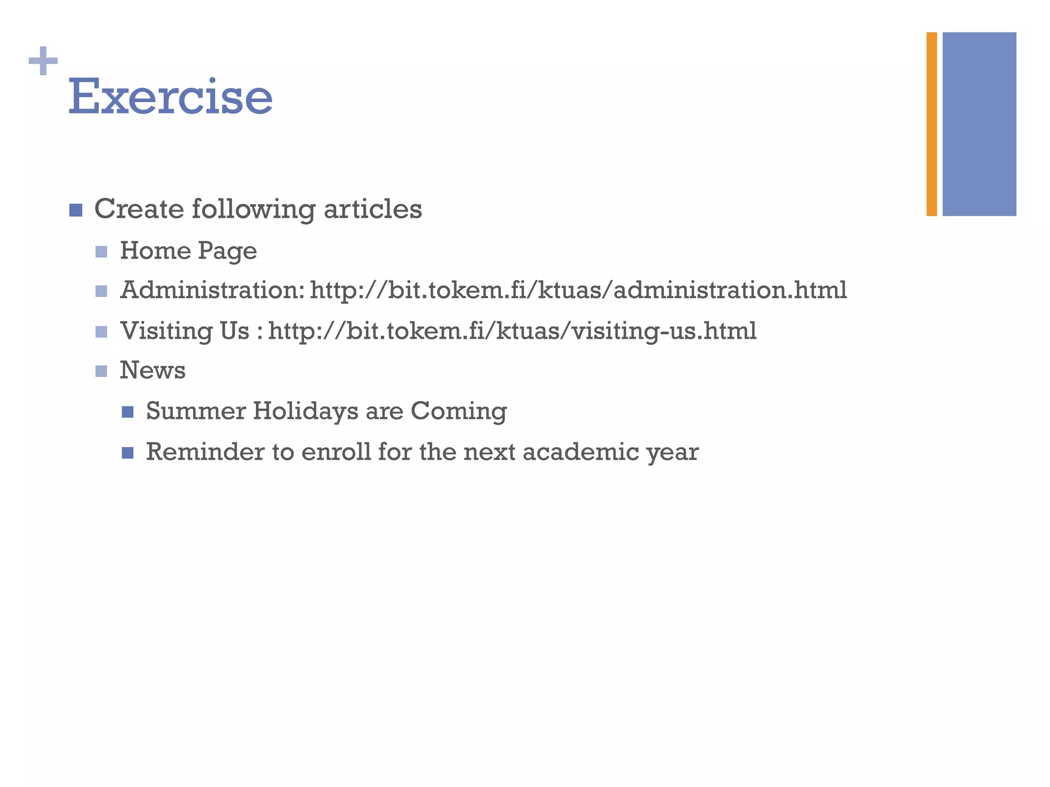 +
Exercise
n  Create following articles
n  Home Page
n  Administration: http://bit.tokem.fi/ktuas/administration.html
n  Visiting Us : http://bit.tokem.fi/ktuas/visiting-us.html
n  News
n  Summer Holidays are Coming
n  Reminder to enroll for the next academic year
 