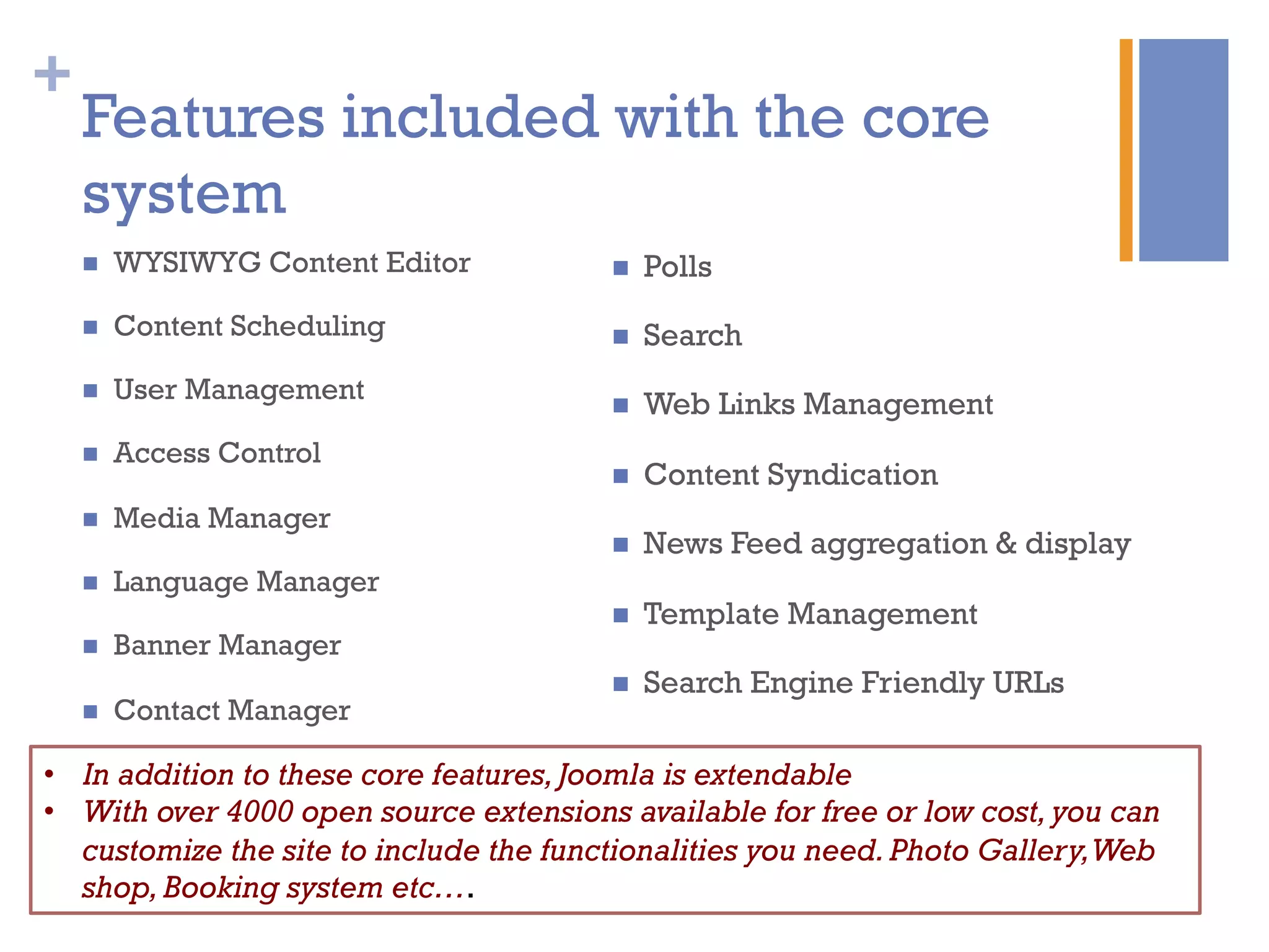 +
Features included with the core
system
n  WYSIWYG Content Editor
n  Content Scheduling
n  User Management
n  Access Control
n  Media Manager
n  Language Manager
n  Banner Manager
n  Contact Manager
n  Polls
n  Search
n  Web Links Management
n  Content Syndication
n  News Feed aggregation & display
n  Template Management
n  Search Engine Friendly URLs
•  In addition to these core features,Joomla is extendable
•  With over 4000 open source extensions available for free or low cost,you can
customize the site to include the functionalities you need.Photo Gallery,Web
shop,Booking system etc….
 