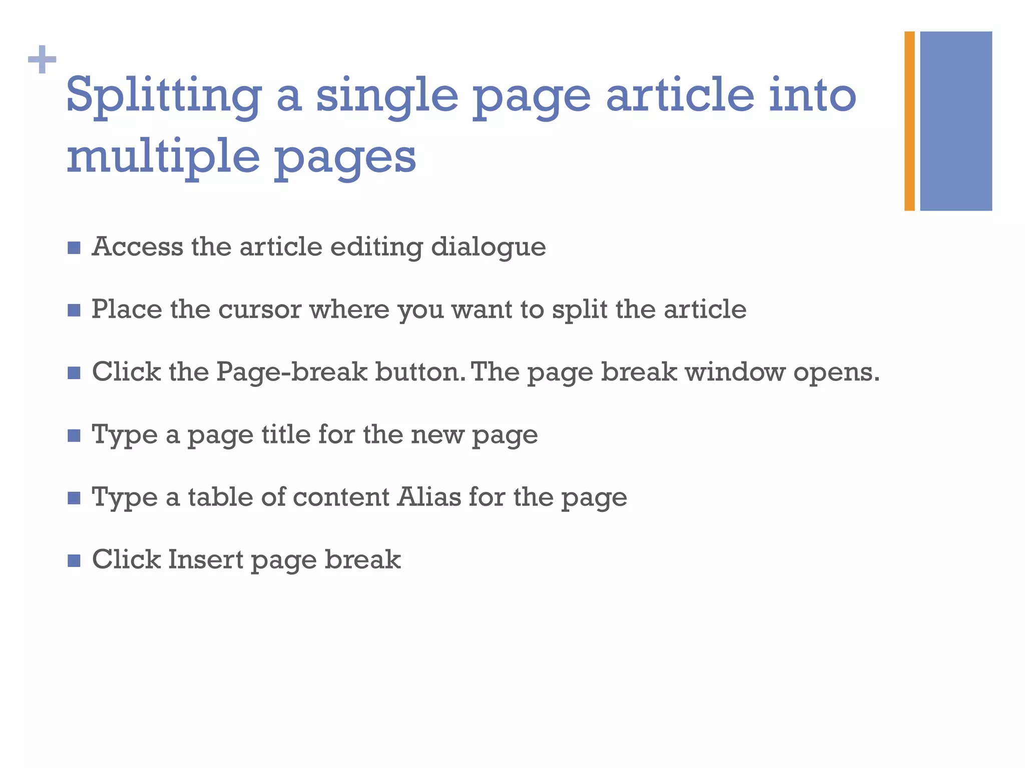 +
n  Access the article editing dialogue
n  Place the cursor where you want to split the article
n  Click the Page-break button.The page break window opens.
n  Type a page title for the new page
n  Type a table of content Alias for the page
n  Click Insert page break
Splitting a single page article into
multiple pages
 
